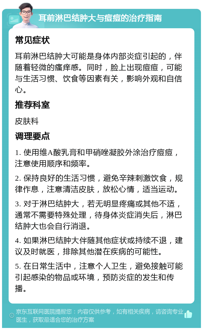 耳前淋巴结肿大与痘痘的治疗指南 常见症状 耳前淋巴结肿大可能是身体内部炎症引起的，伴随着轻微的瘙痒感。同时，脸上出现痘痘，可能与生活习惯、饮食等因素有关，影响外观和自信心。 推荐科室 皮肤科 调理要点 1. 使用维A酸乳膏和甲硝唑凝胶外涂治疗痘痘，注意使用顺序和频率。 2. 保持良好的生活习惯，避免辛辣刺激饮食，规律作息，注意清洁皮肤，放松心情，适当运动。 3. 对于淋巴结肿大，若无明显疼痛或其他不适，通常不需要特殊处理，待身体炎症消失后，淋巴结肿大也会自行消退。 4. 如果淋巴结肿大伴随其他症状或持续不退，建议及时就医，排除其他潜在疾病的可能性。 5. 在日常生活中，注意个人卫生，避免接触可能引起感染的物品或环境，预防炎症的发生和传播。