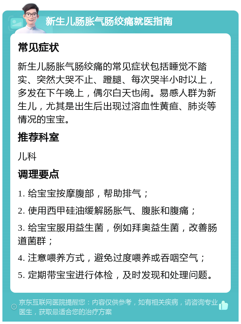 新生儿肠胀气肠绞痛就医指南 常见症状 新生儿肠胀气肠绞痛的常见症状包括睡觉不踏实、突然大哭不止、蹬腿、每次哭半小时以上，多发在下午晚上，偶尔白天也闹。易感人群为新生儿，尤其是出生后出现过溶血性黄疸、肺炎等情况的宝宝。 推荐科室 儿科 调理要点 1. 给宝宝按摩腹部，帮助排气； 2. 使用西甲硅油缓解肠胀气、腹胀和腹痛； 3. 给宝宝服用益生菌，例如拜奥益生菌，改善肠道菌群； 4. 注意喂养方式，避免过度喂养或吞咽空气； 5. 定期带宝宝进行体检，及时发现和处理问题。