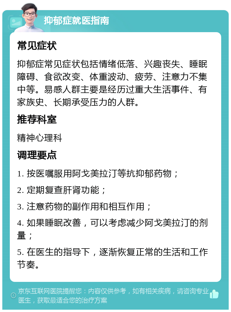 抑郁症就医指南 常见症状 抑郁症常见症状包括情绪低落、兴趣丧失、睡眠障碍、食欲改变、体重波动、疲劳、注意力不集中等。易感人群主要是经历过重大生活事件、有家族史、长期承受压力的人群。 推荐科室 精神心理科 调理要点 1. 按医嘱服用阿戈美拉汀等抗抑郁药物； 2. 定期复查肝肾功能； 3. 注意药物的副作用和相互作用； 4. 如果睡眠改善，可以考虑减少阿戈美拉汀的剂量； 5. 在医生的指导下，逐渐恢复正常的生活和工作节奏。