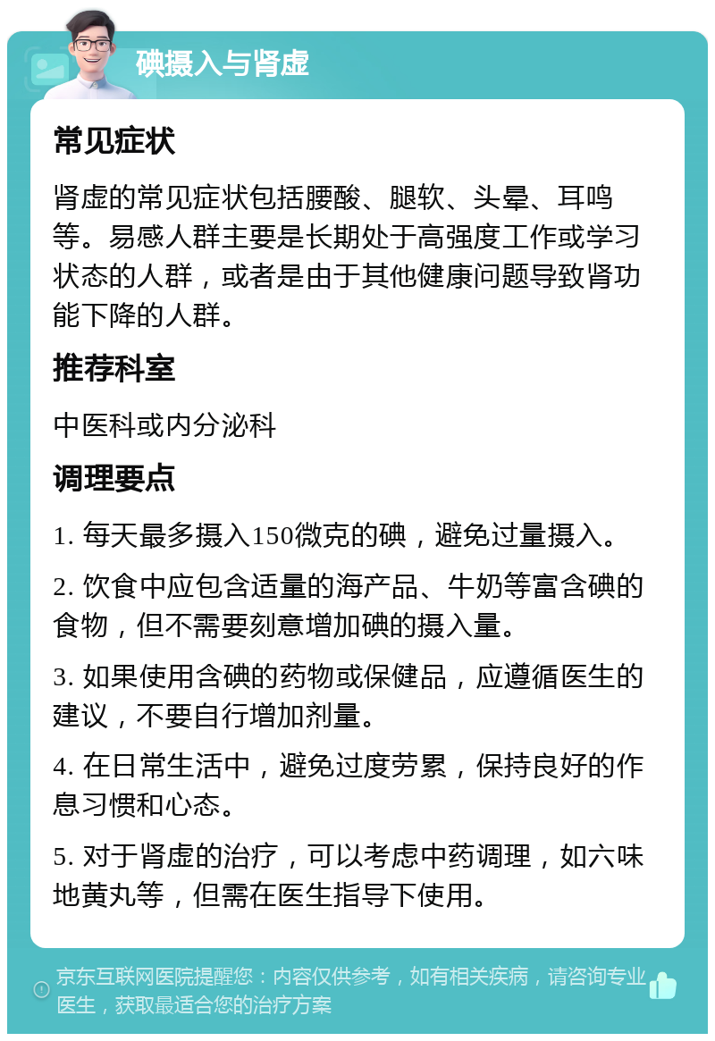 碘摄入与肾虚 常见症状 肾虚的常见症状包括腰酸、腿软、头晕、耳鸣等。易感人群主要是长期处于高强度工作或学习状态的人群，或者是由于其他健康问题导致肾功能下降的人群。 推荐科室 中医科或内分泌科 调理要点 1. 每天最多摄入150微克的碘，避免过量摄入。 2. 饮食中应包含适量的海产品、牛奶等富含碘的食物，但不需要刻意增加碘的摄入量。 3. 如果使用含碘的药物或保健品，应遵循医生的建议，不要自行增加剂量。 4. 在日常生活中，避免过度劳累，保持良好的作息习惯和心态。 5. 对于肾虚的治疗，可以考虑中药调理，如六味地黄丸等，但需在医生指导下使用。