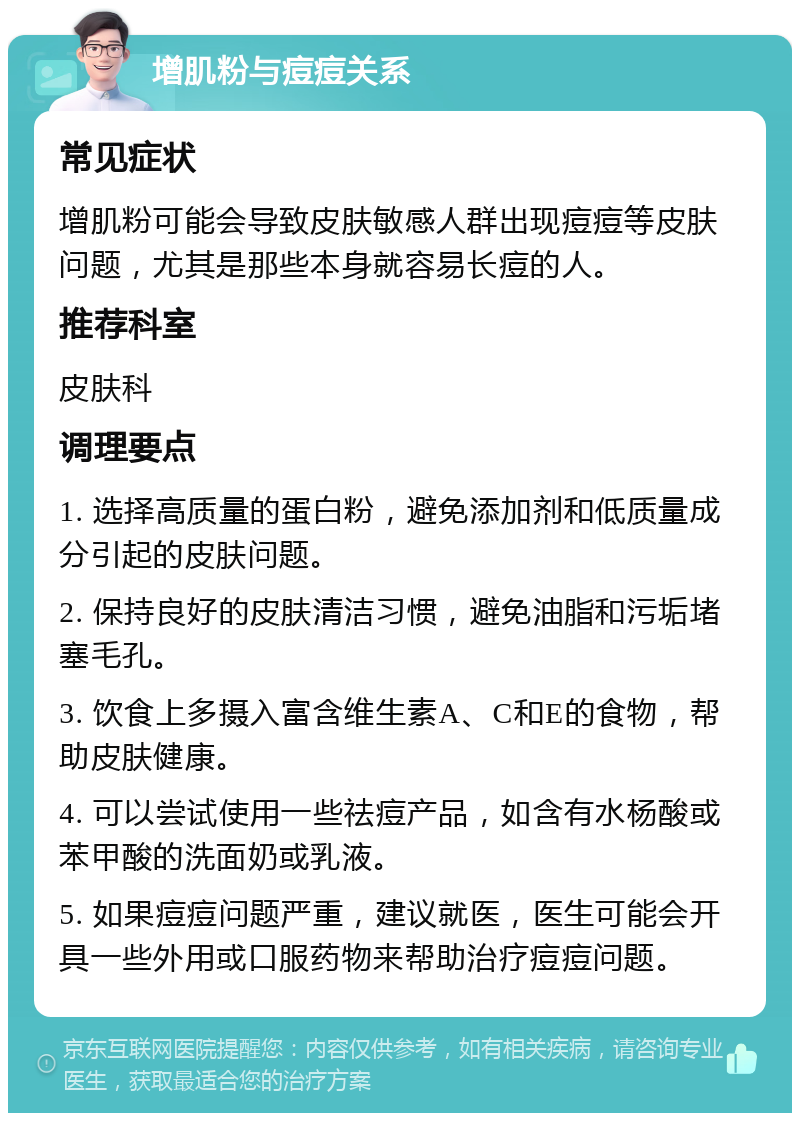 增肌粉与痘痘关系 常见症状 增肌粉可能会导致皮肤敏感人群出现痘痘等皮肤问题，尤其是那些本身就容易长痘的人。 推荐科室 皮肤科 调理要点 1. 选择高质量的蛋白粉，避免添加剂和低质量成分引起的皮肤问题。 2. 保持良好的皮肤清洁习惯，避免油脂和污垢堵塞毛孔。 3. 饮食上多摄入富含维生素A、C和E的食物，帮助皮肤健康。 4. 可以尝试使用一些祛痘产品，如含有水杨酸或苯甲酸的洗面奶或乳液。 5. 如果痘痘问题严重，建议就医，医生可能会开具一些外用或口服药物来帮助治疗痘痘问题。