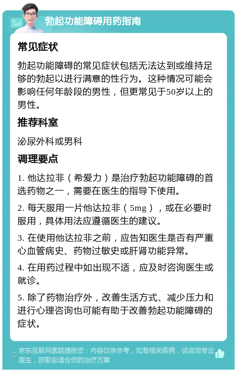 勃起功能障碍用药指南 常见症状 勃起功能障碍的常见症状包括无法达到或维持足够的勃起以进行满意的性行为。这种情况可能会影响任何年龄段的男性，但更常见于50岁以上的男性。 推荐科室 泌尿外科或男科 调理要点 1. 他达拉非（希爱力）是治疗勃起功能障碍的首选药物之一，需要在医生的指导下使用。 2. 每天服用一片他达拉非（5mg），或在必要时服用，具体用法应遵循医生的建议。 3. 在使用他达拉非之前，应告知医生是否有严重心血管病史、药物过敏史或肝肾功能异常。 4. 在用药过程中如出现不适，应及时咨询医生或就诊。 5. 除了药物治疗外，改善生活方式、减少压力和进行心理咨询也可能有助于改善勃起功能障碍的症状。