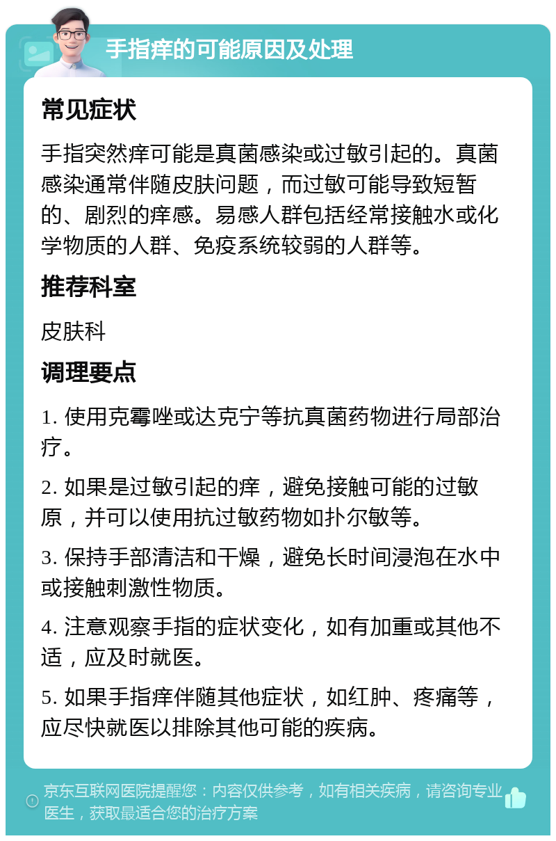 手指痒的可能原因及处理 常见症状 手指突然痒可能是真菌感染或过敏引起的。真菌感染通常伴随皮肤问题，而过敏可能导致短暂的、剧烈的痒感。易感人群包括经常接触水或化学物质的人群、免疫系统较弱的人群等。 推荐科室 皮肤科 调理要点 1. 使用克霉唑或达克宁等抗真菌药物进行局部治疗。 2. 如果是过敏引起的痒，避免接触可能的过敏原，并可以使用抗过敏药物如扑尔敏等。 3. 保持手部清洁和干燥，避免长时间浸泡在水中或接触刺激性物质。 4. 注意观察手指的症状变化，如有加重或其他不适，应及时就医。 5. 如果手指痒伴随其他症状，如红肿、疼痛等，应尽快就医以排除其他可能的疾病。