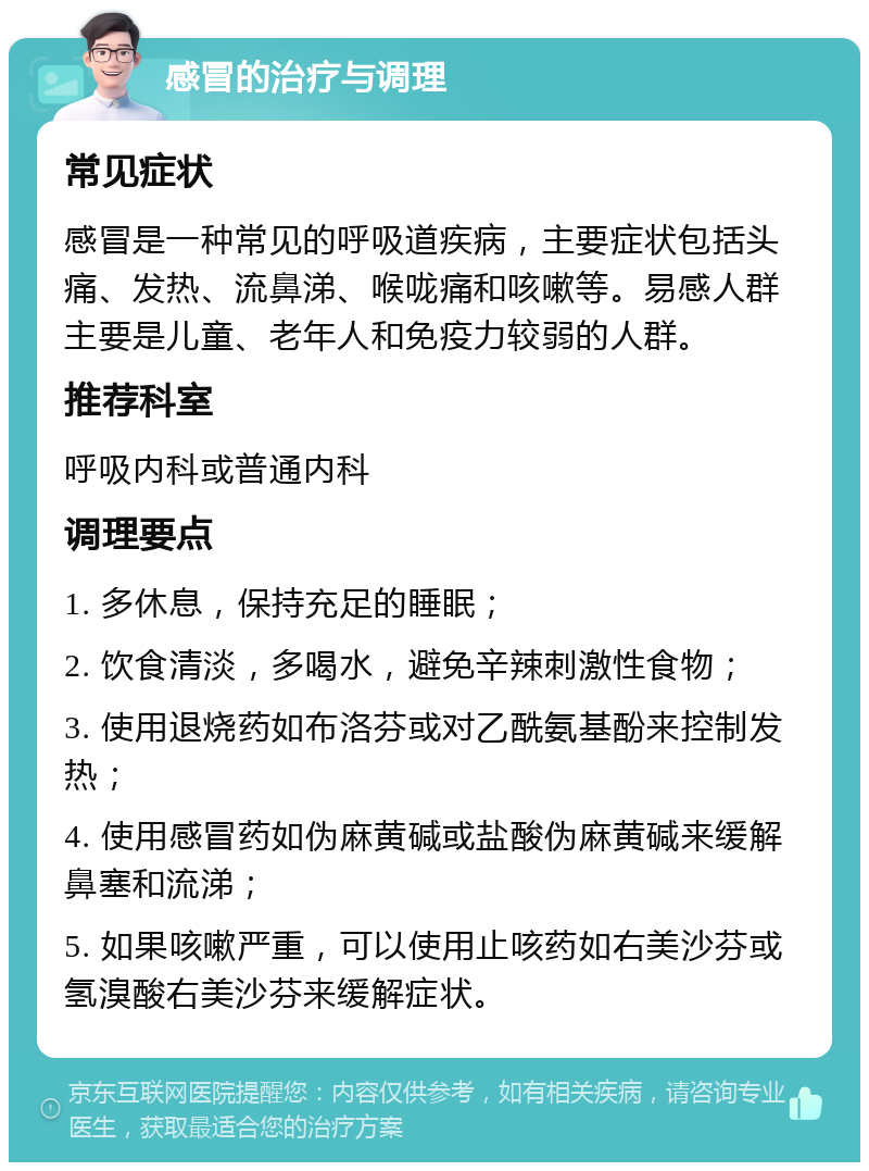 感冒的治疗与调理 常见症状 感冒是一种常见的呼吸道疾病，主要症状包括头痛、发热、流鼻涕、喉咙痛和咳嗽等。易感人群主要是儿童、老年人和免疫力较弱的人群。 推荐科室 呼吸内科或普通内科 调理要点 1. 多休息，保持充足的睡眠； 2. 饮食清淡，多喝水，避免辛辣刺激性食物； 3. 使用退烧药如布洛芬或对乙酰氨基酚来控制发热； 4. 使用感冒药如伪麻黄碱或盐酸伪麻黄碱来缓解鼻塞和流涕； 5. 如果咳嗽严重，可以使用止咳药如右美沙芬或氢溴酸右美沙芬来缓解症状。