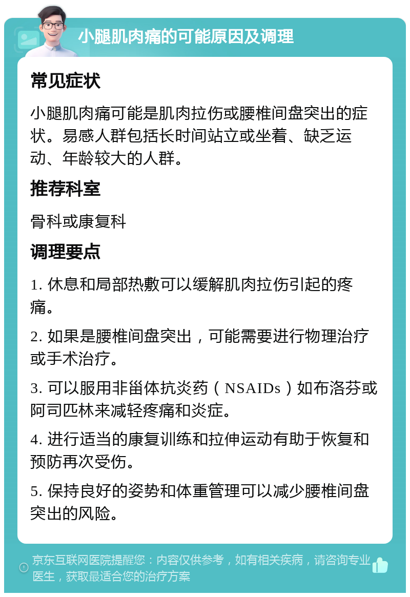 小腿肌肉痛的可能原因及调理 常见症状 小腿肌肉痛可能是肌肉拉伤或腰椎间盘突出的症状。易感人群包括长时间站立或坐着、缺乏运动、年龄较大的人群。 推荐科室 骨科或康复科 调理要点 1. 休息和局部热敷可以缓解肌肉拉伤引起的疼痛。 2. 如果是腰椎间盘突出，可能需要进行物理治疗或手术治疗。 3. 可以服用非甾体抗炎药（NSAIDs）如布洛芬或阿司匹林来减轻疼痛和炎症。 4. 进行适当的康复训练和拉伸运动有助于恢复和预防再次受伤。 5. 保持良好的姿势和体重管理可以减少腰椎间盘突出的风险。