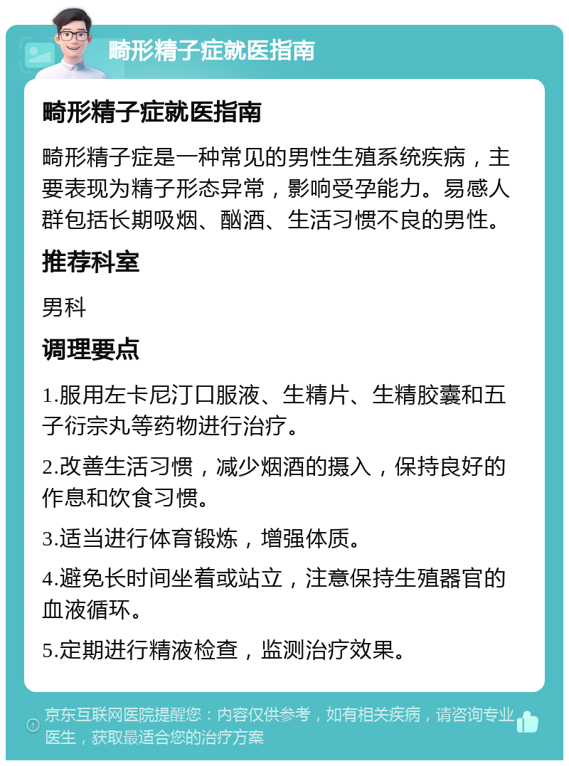 畸形精子症就医指南 畸形精子症就医指南 畸形精子症是一种常见的男性生殖系统疾病，主要表现为精子形态异常，影响受孕能力。易感人群包括长期吸烟、酗酒、生活习惯不良的男性。 推荐科室 男科 调理要点 1.服用左卡尼汀口服液、生精片、生精胶囊和五子衍宗丸等药物进行治疗。 2.改善生活习惯，减少烟酒的摄入，保持良好的作息和饮食习惯。 3.适当进行体育锻炼，增强体质。 4.避免长时间坐着或站立，注意保持生殖器官的血液循环。 5.定期进行精液检查，监测治疗效果。