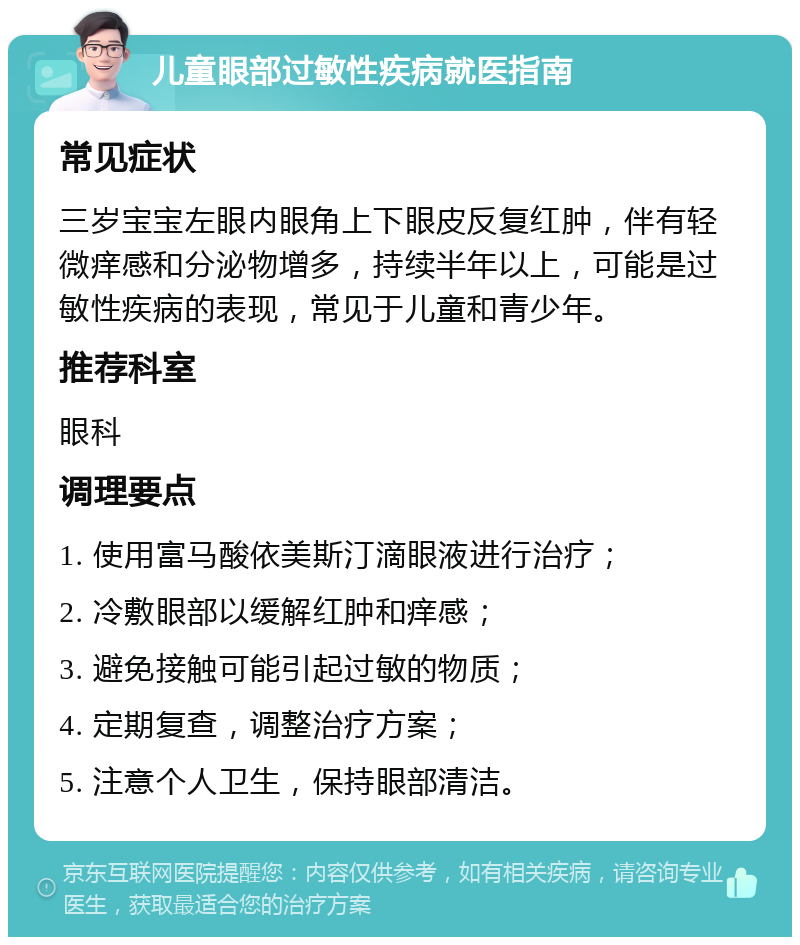 儿童眼部过敏性疾病就医指南 常见症状 三岁宝宝左眼内眼角上下眼皮反复红肿，伴有轻微痒感和分泌物增多，持续半年以上，可能是过敏性疾病的表现，常见于儿童和青少年。 推荐科室 眼科 调理要点 1. 使用富马酸依美斯汀滴眼液进行治疗； 2. 冷敷眼部以缓解红肿和痒感； 3. 避免接触可能引起过敏的物质； 4. 定期复查，调整治疗方案； 5. 注意个人卫生，保持眼部清洁。