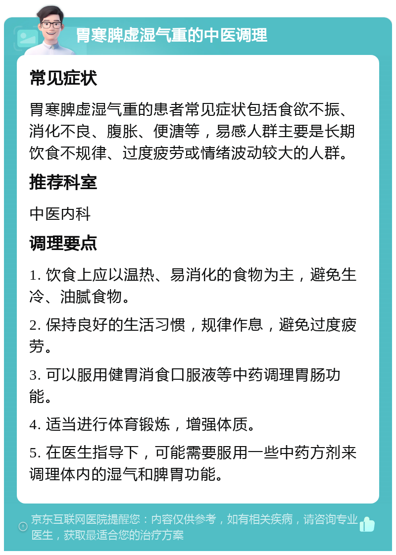 胃寒脾虚湿气重的中医调理 常见症状 胃寒脾虚湿气重的患者常见症状包括食欲不振、消化不良、腹胀、便溏等，易感人群主要是长期饮食不规律、过度疲劳或情绪波动较大的人群。 推荐科室 中医内科 调理要点 1. 饮食上应以温热、易消化的食物为主，避免生冷、油腻食物。 2. 保持良好的生活习惯，规律作息，避免过度疲劳。 3. 可以服用健胃消食口服液等中药调理胃肠功能。 4. 适当进行体育锻炼，增强体质。 5. 在医生指导下，可能需要服用一些中药方剂来调理体内的湿气和脾胃功能。