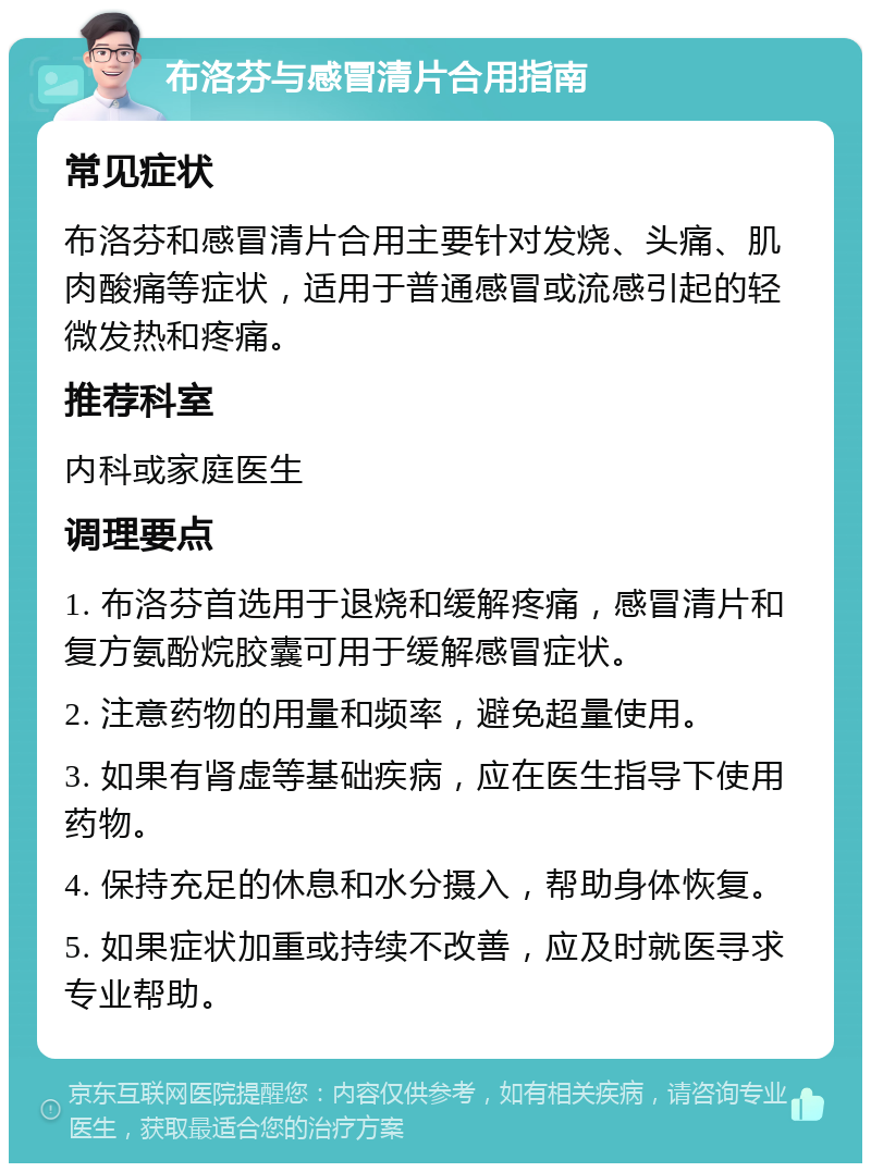 布洛芬与感冒清片合用指南 常见症状 布洛芬和感冒清片合用主要针对发烧、头痛、肌肉酸痛等症状，适用于普通感冒或流感引起的轻微发热和疼痛。 推荐科室 内科或家庭医生 调理要点 1. 布洛芬首选用于退烧和缓解疼痛，感冒清片和复方氨酚烷胶囊可用于缓解感冒症状。 2. 注意药物的用量和频率，避免超量使用。 3. 如果有肾虚等基础疾病，应在医生指导下使用药物。 4. 保持充足的休息和水分摄入，帮助身体恢复。 5. 如果症状加重或持续不改善，应及时就医寻求专业帮助。