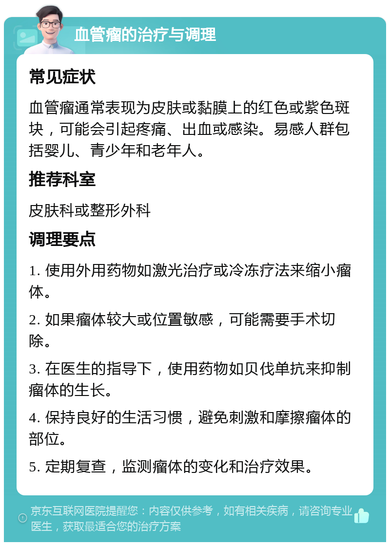 血管瘤的治疗与调理 常见症状 血管瘤通常表现为皮肤或黏膜上的红色或紫色斑块，可能会引起疼痛、出血或感染。易感人群包括婴儿、青少年和老年人。 推荐科室 皮肤科或整形外科 调理要点 1. 使用外用药物如激光治疗或冷冻疗法来缩小瘤体。 2. 如果瘤体较大或位置敏感，可能需要手术切除。 3. 在医生的指导下，使用药物如贝伐单抗来抑制瘤体的生长。 4. 保持良好的生活习惯，避免刺激和摩擦瘤体的部位。 5. 定期复查，监测瘤体的变化和治疗效果。