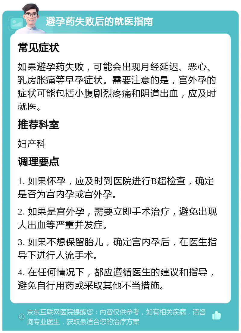 避孕药失败后的就医指南 常见症状 如果避孕药失败，可能会出现月经延迟、恶心、乳房胀痛等早孕症状。需要注意的是，宫外孕的症状可能包括小腹剧烈疼痛和阴道出血，应及时就医。 推荐科室 妇产科 调理要点 1. 如果怀孕，应及时到医院进行B超检查，确定是否为宫内孕或宫外孕。 2. 如果是宫外孕，需要立即手术治疗，避免出现大出血等严重并发症。 3. 如果不想保留胎儿，确定宫内孕后，在医生指导下进行人流手术。 4. 在任何情况下，都应遵循医生的建议和指导，避免自行用药或采取其他不当措施。