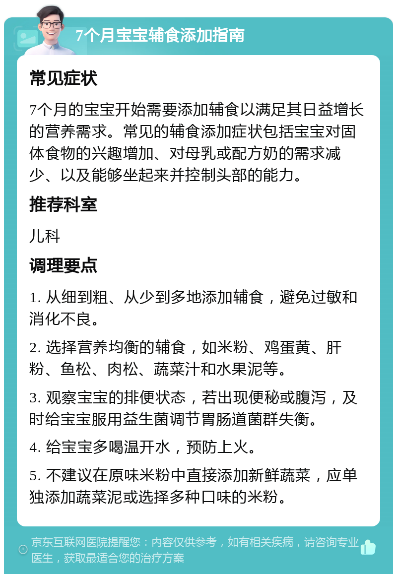 7个月宝宝辅食添加指南 常见症状 7个月的宝宝开始需要添加辅食以满足其日益增长的营养需求。常见的辅食添加症状包括宝宝对固体食物的兴趣增加、对母乳或配方奶的需求减少、以及能够坐起来并控制头部的能力。 推荐科室 儿科 调理要点 1. 从细到粗、从少到多地添加辅食，避免过敏和消化不良。 2. 选择营养均衡的辅食，如米粉、鸡蛋黄、肝粉、鱼松、肉松、蔬菜汁和水果泥等。 3. 观察宝宝的排便状态，若出现便秘或腹泻，及时给宝宝服用益生菌调节胃肠道菌群失衡。 4. 给宝宝多喝温开水，预防上火。 5. 不建议在原味米粉中直接添加新鲜蔬菜，应单独添加蔬菜泥或选择多种口味的米粉。