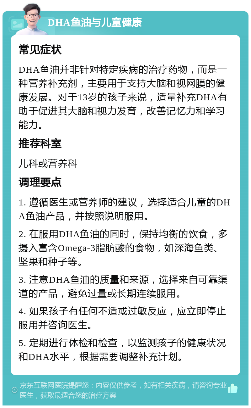 DHA鱼油与儿童健康 常见症状 DHA鱼油并非针对特定疾病的治疗药物，而是一种营养补充剂，主要用于支持大脑和视网膜的健康发展。对于13岁的孩子来说，适量补充DHA有助于促进其大脑和视力发育，改善记忆力和学习能力。 推荐科室 儿科或营养科 调理要点 1. 遵循医生或营养师的建议，选择适合儿童的DHA鱼油产品，并按照说明服用。 2. 在服用DHA鱼油的同时，保持均衡的饮食，多摄入富含Omega-3脂肪酸的食物，如深海鱼类、坚果和种子等。 3. 注意DHA鱼油的质量和来源，选择来自可靠渠道的产品，避免过量或长期连续服用。 4. 如果孩子有任何不适或过敏反应，应立即停止服用并咨询医生。 5. 定期进行体检和检查，以监测孩子的健康状况和DHA水平，根据需要调整补充计划。