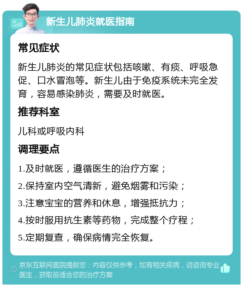 新生儿肺炎就医指南 常见症状 新生儿肺炎的常见症状包括咳嗽、有痰、呼吸急促、口水冒泡等。新生儿由于免疫系统未完全发育，容易感染肺炎，需要及时就医。 推荐科室 儿科或呼吸内科 调理要点 1.及时就医，遵循医生的治疗方案； 2.保持室内空气清新，避免烟雾和污染； 3.注意宝宝的营养和休息，增强抵抗力； 4.按时服用抗生素等药物，完成整个疗程； 5.定期复查，确保病情完全恢复。