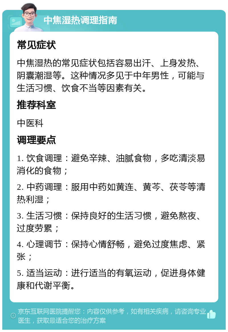 中焦湿热调理指南 常见症状 中焦湿热的常见症状包括容易出汗、上身发热、阴囊潮湿等。这种情况多见于中年男性，可能与生活习惯、饮食不当等因素有关。 推荐科室 中医科 调理要点 1. 饮食调理：避免辛辣、油腻食物，多吃清淡易消化的食物； 2. 中药调理：服用中药如黄连、黄芩、茯苓等清热利湿； 3. 生活习惯：保持良好的生活习惯，避免熬夜、过度劳累； 4. 心理调节：保持心情舒畅，避免过度焦虑、紧张； 5. 适当运动：进行适当的有氧运动，促进身体健康和代谢平衡。