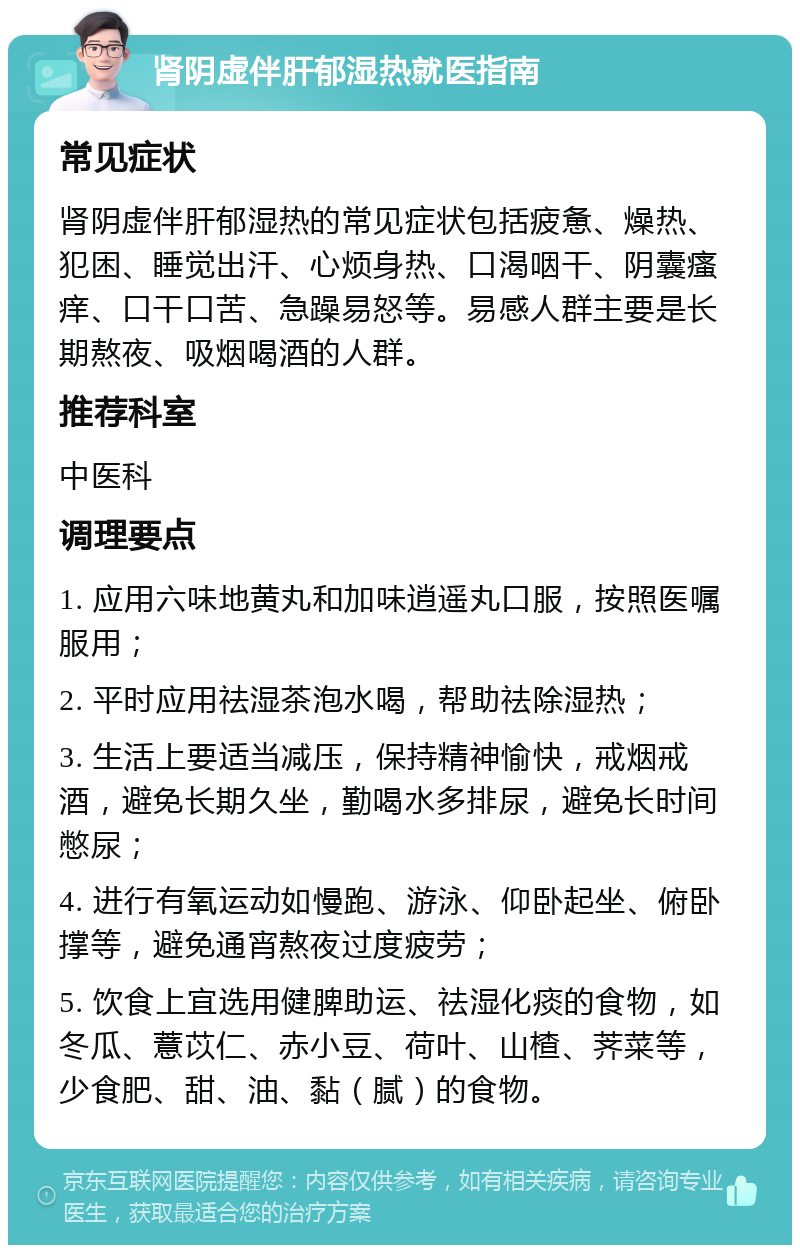 肾阴虚伴肝郁湿热就医指南 常见症状 肾阴虚伴肝郁湿热的常见症状包括疲惫、燥热、犯困、睡觉出汗、心烦身热、口渴咽干、阴囊瘙痒、口干口苦、急躁易怒等。易感人群主要是长期熬夜、吸烟喝酒的人群。 推荐科室 中医科 调理要点 1. 应用六味地黄丸和加味逍遥丸口服，按照医嘱服用； 2. 平时应用祛湿茶泡水喝，帮助祛除湿热； 3. 生活上要适当减压，保持精神愉快，戒烟戒酒，避免长期久坐，勤喝水多排尿，避免长时间憋尿； 4. 进行有氧运动如慢跑、游泳、仰卧起坐、俯卧撑等，避免通宵熬夜过度疲劳； 5. 饮食上宜选用健脾助运、祛湿化痰的食物，如冬瓜、薏苡仁、赤小豆、荷叶、山楂、荠菜等，少食肥、甜、油、黏（腻）的食物。