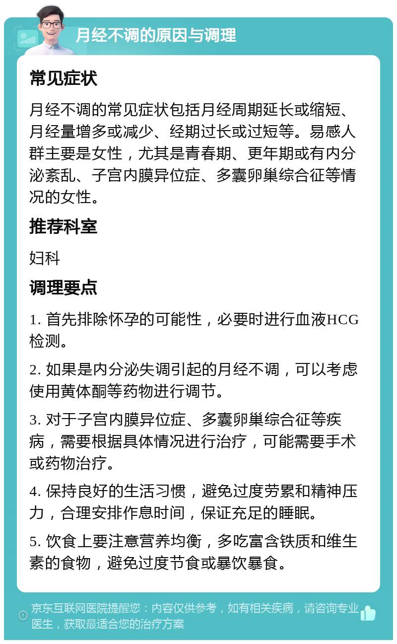 月经不调的原因与调理 常见症状 月经不调的常见症状包括月经周期延长或缩短、月经量增多或减少、经期过长或过短等。易感人群主要是女性，尤其是青春期、更年期或有内分泌紊乱、子宫内膜异位症、多囊卵巢综合征等情况的女性。 推荐科室 妇科 调理要点 1. 首先排除怀孕的可能性，必要时进行血液HCG检测。 2. 如果是内分泌失调引起的月经不调，可以考虑使用黄体酮等药物进行调节。 3. 对于子宫内膜异位症、多囊卵巢综合征等疾病，需要根据具体情况进行治疗，可能需要手术或药物治疗。 4. 保持良好的生活习惯，避免过度劳累和精神压力，合理安排作息时间，保证充足的睡眠。 5. 饮食上要注意营养均衡，多吃富含铁质和维生素的食物，避免过度节食或暴饮暴食。