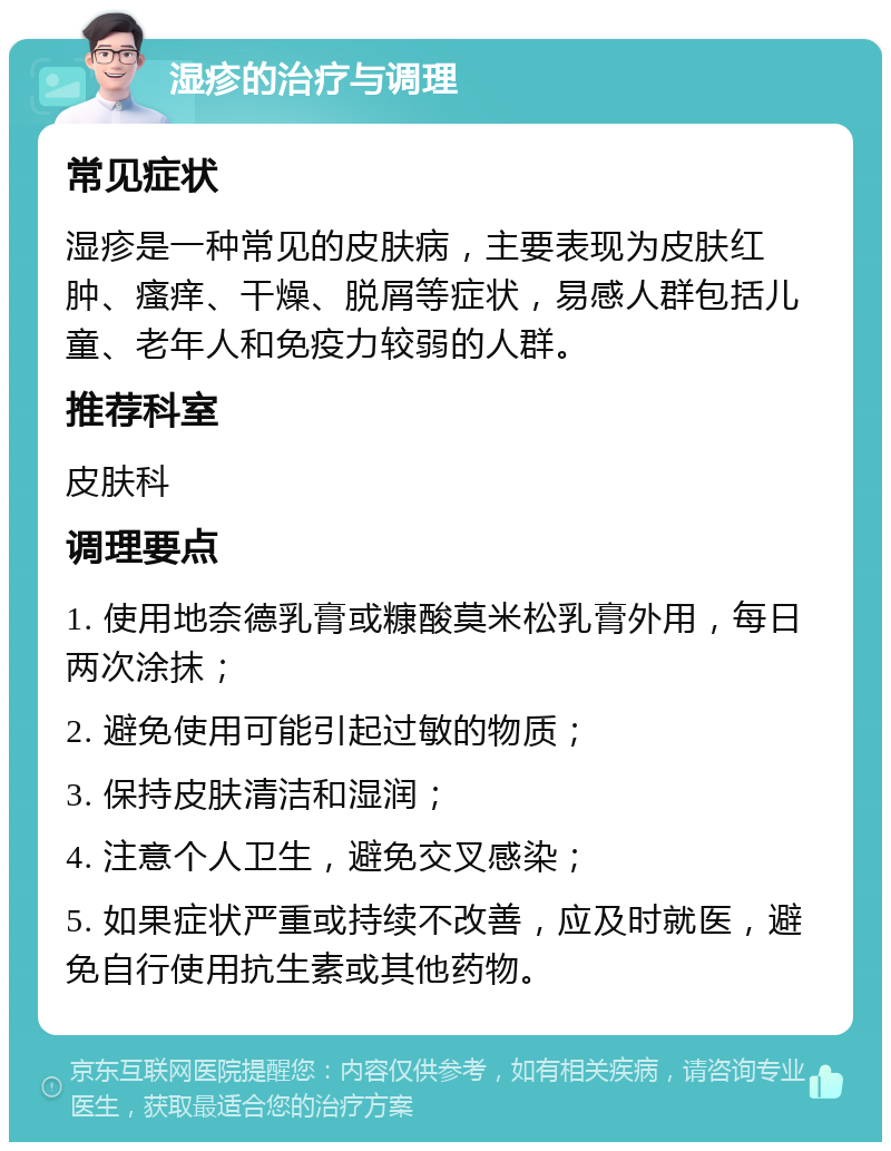 湿疹的治疗与调理 常见症状 湿疹是一种常见的皮肤病，主要表现为皮肤红肿、瘙痒、干燥、脱屑等症状，易感人群包括儿童、老年人和免疫力较弱的人群。 推荐科室 皮肤科 调理要点 1. 使用地奈德乳膏或糠酸莫米松乳膏外用，每日两次涂抹； 2. 避免使用可能引起过敏的物质； 3. 保持皮肤清洁和湿润； 4. 注意个人卫生，避免交叉感染； 5. 如果症状严重或持续不改善，应及时就医，避免自行使用抗生素或其他药物。