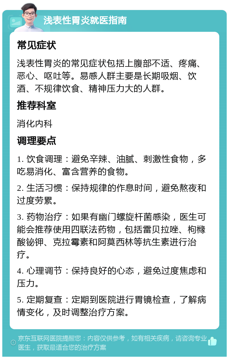 浅表性胃炎就医指南 常见症状 浅表性胃炎的常见症状包括上腹部不适、疼痛、恶心、呕吐等。易感人群主要是长期吸烟、饮酒、不规律饮食、精神压力大的人群。 推荐科室 消化内科 调理要点 1. 饮食调理：避免辛辣、油腻、刺激性食物，多吃易消化、富含营养的食物。 2. 生活习惯：保持规律的作息时间，避免熬夜和过度劳累。 3. 药物治疗：如果有幽门螺旋杆菌感染，医生可能会推荐使用四联法药物，包括雷贝拉唑、枸橼酸铋钾、克拉霉素和阿莫西林等抗生素进行治疗。 4. 心理调节：保持良好的心态，避免过度焦虑和压力。 5. 定期复查：定期到医院进行胃镜检查，了解病情变化，及时调整治疗方案。