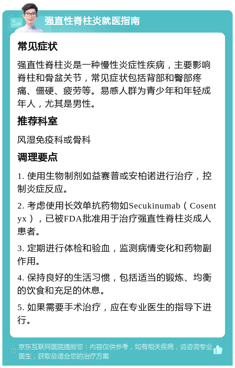 强直性脊柱炎就医指南 常见症状 强直性脊柱炎是一种慢性炎症性疾病，主要影响脊柱和骨盆关节，常见症状包括背部和臀部疼痛、僵硬、疲劳等。易感人群为青少年和年轻成年人，尤其是男性。 推荐科室 风湿免疫科或骨科 调理要点 1. 使用生物制剂如益赛普或安柏诺进行治疗，控制炎症反应。 2. 考虑使用长效单抗药物如Secukinumab（Cosentyx），已被FDA批准用于治疗强直性脊柱炎成人患者。 3. 定期进行体检和验血，监测病情变化和药物副作用。 4. 保持良好的生活习惯，包括适当的锻炼、均衡的饮食和充足的休息。 5. 如果需要手术治疗，应在专业医生的指导下进行。