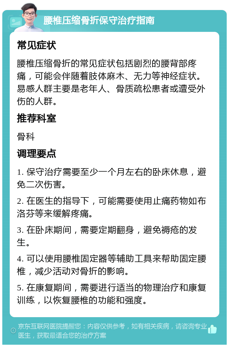 腰椎压缩骨折保守治疗指南 常见症状 腰椎压缩骨折的常见症状包括剧烈的腰背部疼痛，可能会伴随着肢体麻木、无力等神经症状。易感人群主要是老年人、骨质疏松患者或遭受外伤的人群。 推荐科室 骨科 调理要点 1. 保守治疗需要至少一个月左右的卧床休息，避免二次伤害。 2. 在医生的指导下，可能需要使用止痛药物如布洛芬等来缓解疼痛。 3. 在卧床期间，需要定期翻身，避免褥疮的发生。 4. 可以使用腰椎固定器等辅助工具来帮助固定腰椎，减少活动对骨折的影响。 5. 在康复期间，需要进行适当的物理治疗和康复训练，以恢复腰椎的功能和强度。