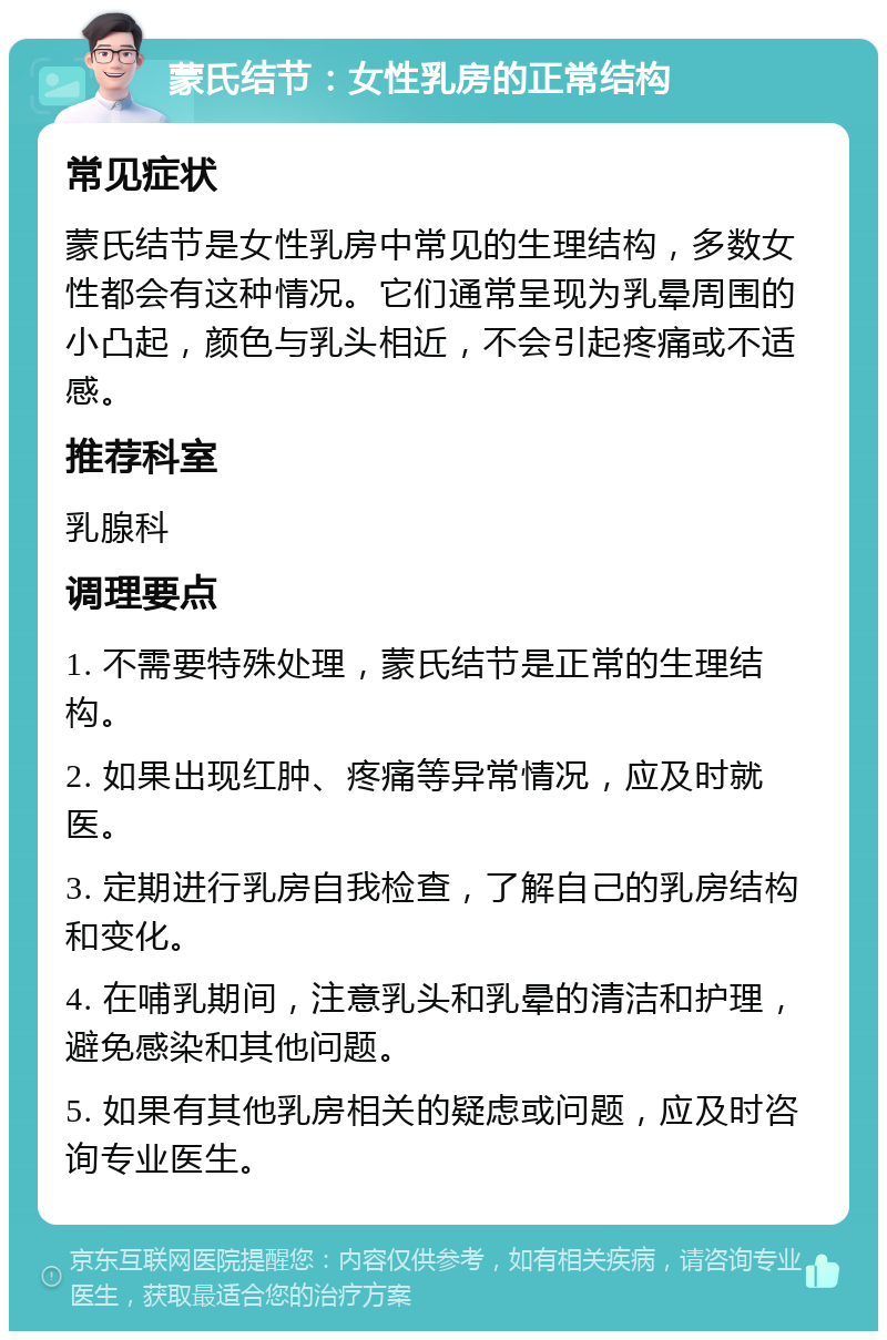 蒙氏结节：女性乳房的正常结构 常见症状 蒙氏结节是女性乳房中常见的生理结构，多数女性都会有这种情况。它们通常呈现为乳晕周围的小凸起，颜色与乳头相近，不会引起疼痛或不适感。 推荐科室 乳腺科 调理要点 1. 不需要特殊处理，蒙氏结节是正常的生理结构。 2. 如果出现红肿、疼痛等异常情况，应及时就医。 3. 定期进行乳房自我检查，了解自己的乳房结构和变化。 4. 在哺乳期间，注意乳头和乳晕的清洁和护理，避免感染和其他问题。 5. 如果有其他乳房相关的疑虑或问题，应及时咨询专业医生。