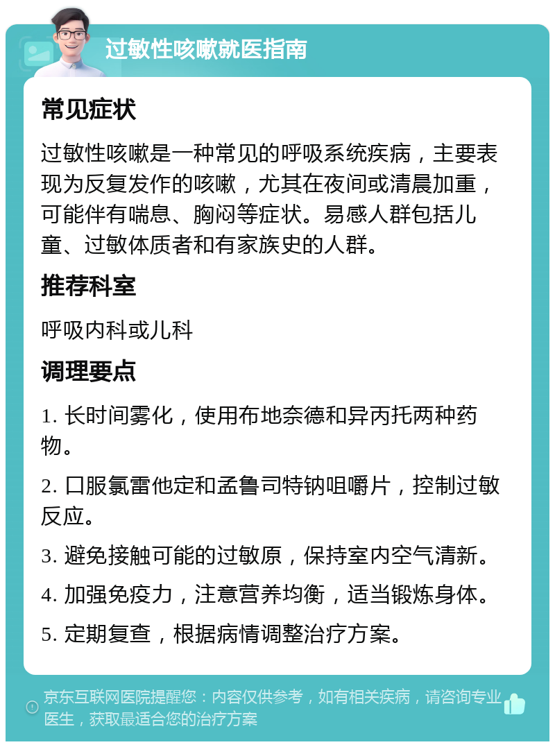 过敏性咳嗽就医指南 常见症状 过敏性咳嗽是一种常见的呼吸系统疾病，主要表现为反复发作的咳嗽，尤其在夜间或清晨加重，可能伴有喘息、胸闷等症状。易感人群包括儿童、过敏体质者和有家族史的人群。 推荐科室 呼吸内科或儿科 调理要点 1. 长时间雾化，使用布地奈德和异丙托两种药物。 2. 口服氯雷他定和孟鲁司特钠咀嚼片，控制过敏反应。 3. 避免接触可能的过敏原，保持室内空气清新。 4. 加强免疫力，注意营养均衡，适当锻炼身体。 5. 定期复查，根据病情调整治疗方案。