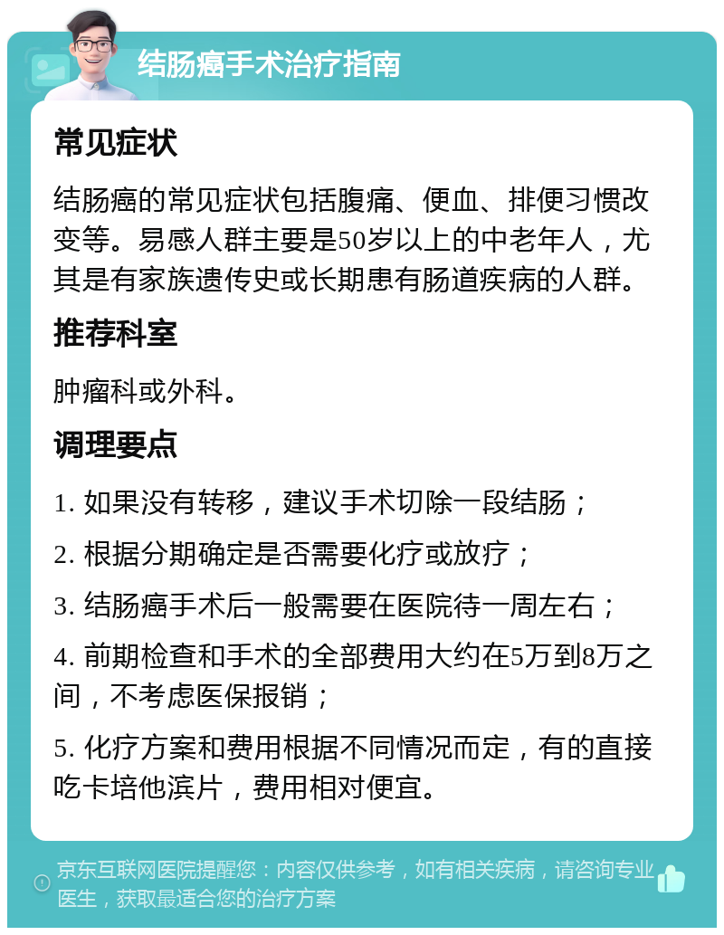 结肠癌手术治疗指南 常见症状 结肠癌的常见症状包括腹痛、便血、排便习惯改变等。易感人群主要是50岁以上的中老年人，尤其是有家族遗传史或长期患有肠道疾病的人群。 推荐科室 肿瘤科或外科。 调理要点 1. 如果没有转移，建议手术切除一段结肠； 2. 根据分期确定是否需要化疗或放疗； 3. 结肠癌手术后一般需要在医院待一周左右； 4. 前期检查和手术的全部费用大约在5万到8万之间，不考虑医保报销； 5. 化疗方案和费用根据不同情况而定，有的直接吃卡培他滨片，费用相对便宜。