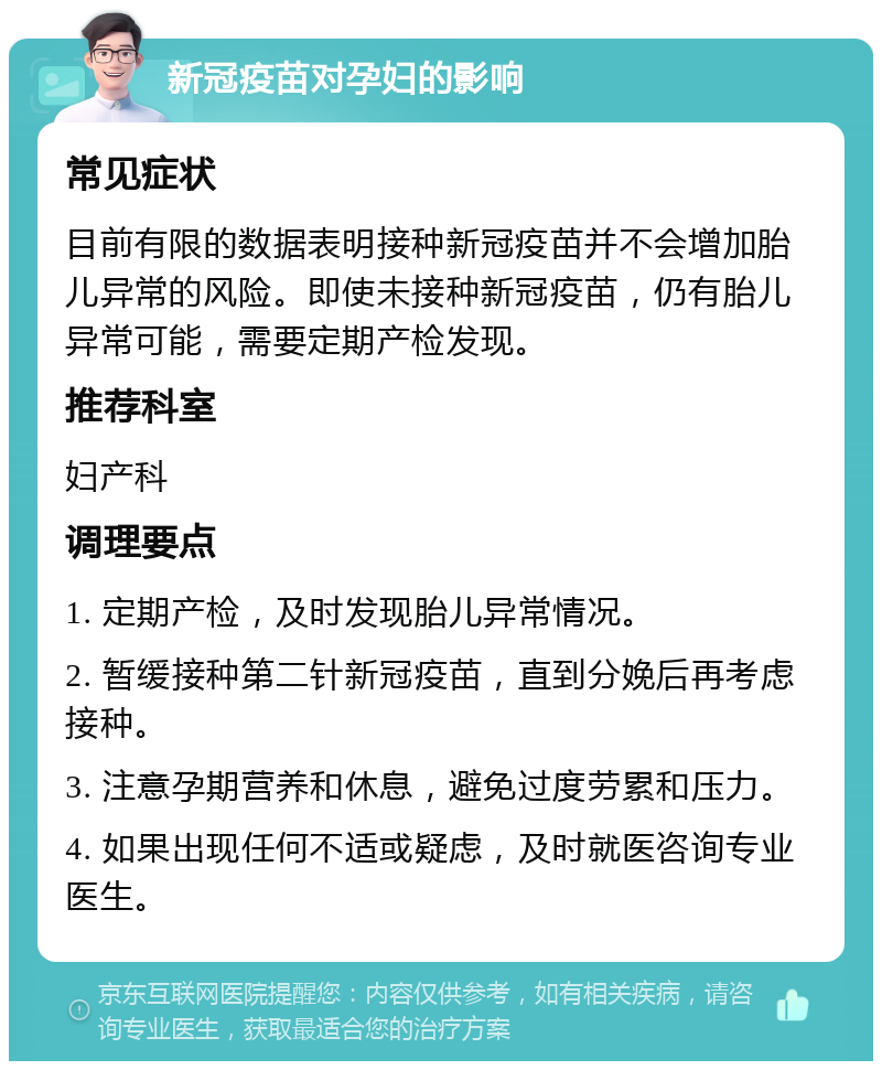 新冠疫苗对孕妇的影响 常见症状 目前有限的数据表明接种新冠疫苗并不会增加胎儿异常的风险。即使未接种新冠疫苗，仍有胎儿异常可能，需要定期产检发现。 推荐科室 妇产科 调理要点 1. 定期产检，及时发现胎儿异常情况。 2. 暂缓接种第二针新冠疫苗，直到分娩后再考虑接种。 3. 注意孕期营养和休息，避免过度劳累和压力。 4. 如果出现任何不适或疑虑，及时就医咨询专业医生。