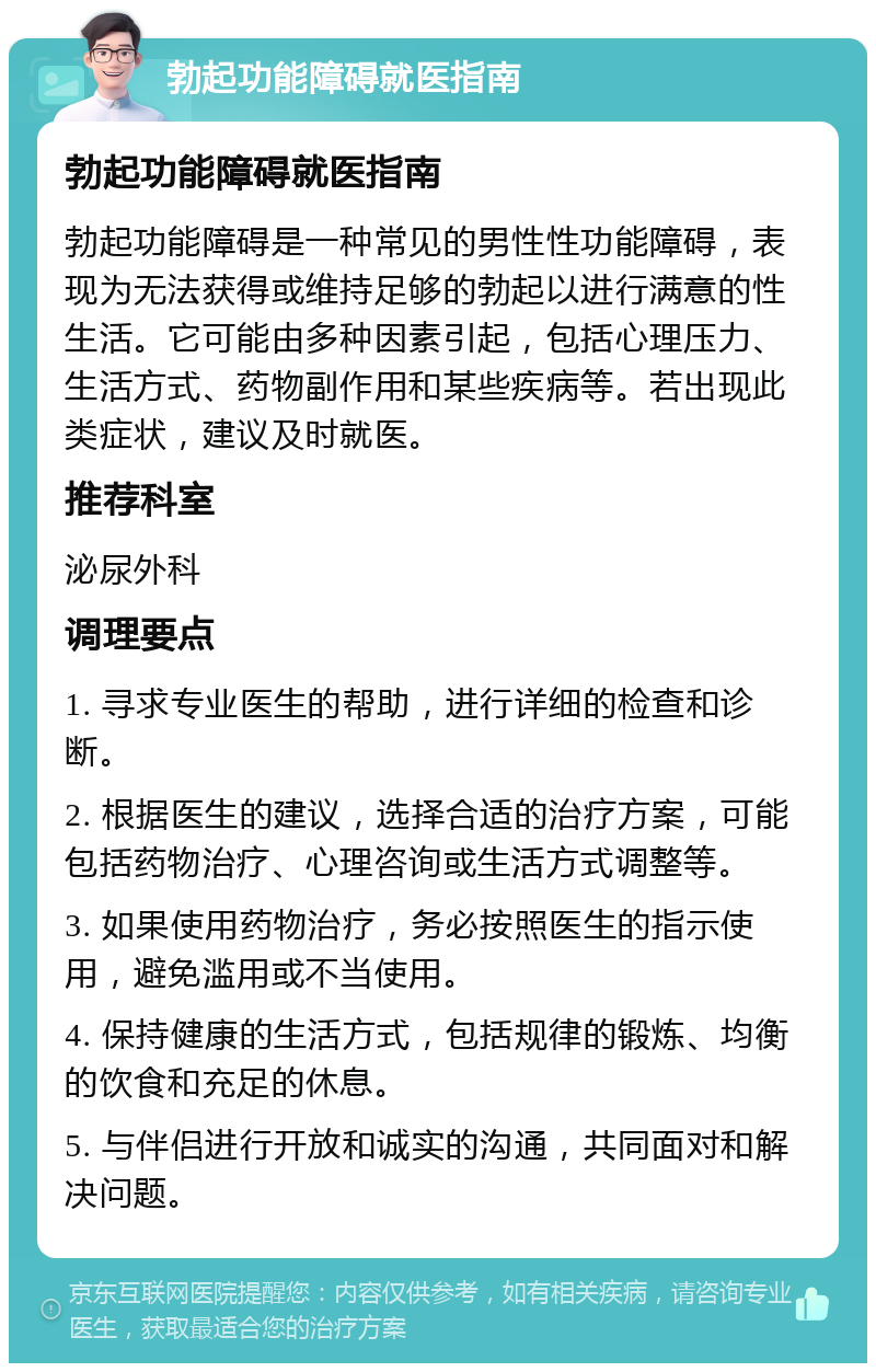 勃起功能障碍就医指南 勃起功能障碍就医指南 勃起功能障碍是一种常见的男性性功能障碍，表现为无法获得或维持足够的勃起以进行满意的性生活。它可能由多种因素引起，包括心理压力、生活方式、药物副作用和某些疾病等。若出现此类症状，建议及时就医。 推荐科室 泌尿外科 调理要点 1. 寻求专业医生的帮助，进行详细的检查和诊断。 2. 根据医生的建议，选择合适的治疗方案，可能包括药物治疗、心理咨询或生活方式调整等。 3. 如果使用药物治疗，务必按照医生的指示使用，避免滥用或不当使用。 4. 保持健康的生活方式，包括规律的锻炼、均衡的饮食和充足的休息。 5. 与伴侣进行开放和诚实的沟通，共同面对和解决问题。