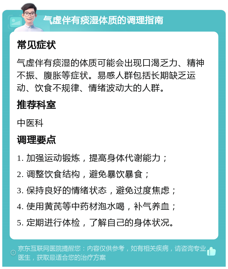 气虚伴有痰湿体质的调理指南 常见症状 气虚伴有痰湿的体质可能会出现口渴乏力、精神不振、腹胀等症状。易感人群包括长期缺乏运动、饮食不规律、情绪波动大的人群。 推荐科室 中医科 调理要点 1. 加强运动锻炼，提高身体代谢能力； 2. 调整饮食结构，避免暴饮暴食； 3. 保持良好的情绪状态，避免过度焦虑； 4. 使用黄芪等中药材泡水喝，补气养血； 5. 定期进行体检，了解自己的身体状况。