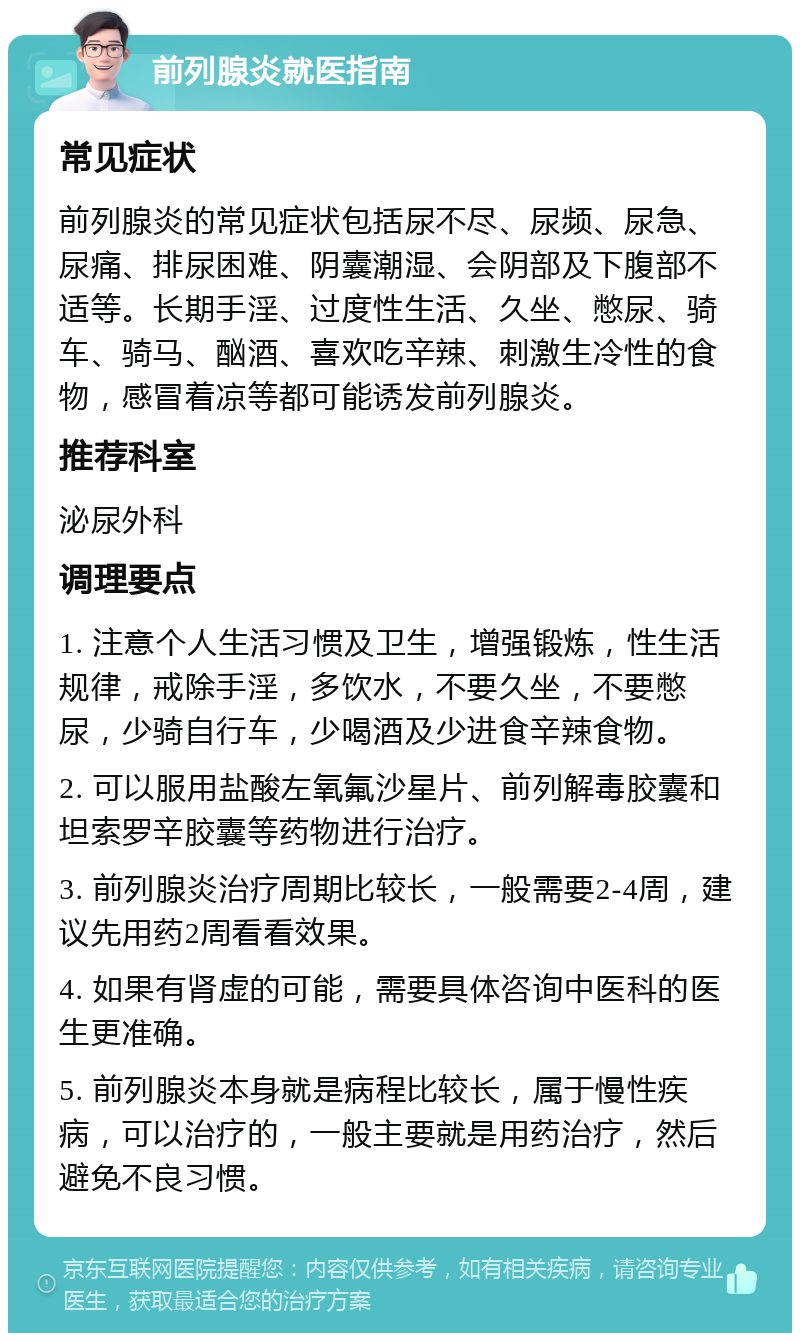 前列腺炎就医指南 常见症状 前列腺炎的常见症状包括尿不尽、尿频、尿急、尿痛、排尿困难、阴囊潮湿、会阴部及下腹部不适等。长期手淫、过度性生活、久坐、憋尿、骑车、骑马、酗酒、喜欢吃辛辣、刺激生冷性的食物，感冒着凉等都可能诱发前列腺炎。 推荐科室 泌尿外科 调理要点 1. 注意个人生活习惯及卫生，增强锻炼，性生活规律，戒除手淫，多饮水，不要久坐，不要憋尿，少骑自行车，少喝酒及少进食辛辣食物。 2. 可以服用盐酸左氧氟沙星片、前列解毒胶囊和坦索罗辛胶囊等药物进行治疗。 3. 前列腺炎治疗周期比较长，一般需要2-4周，建议先用药2周看看效果。 4. 如果有肾虚的可能，需要具体咨询中医科的医生更准确。 5. 前列腺炎本身就是病程比较长，属于慢性疾病，可以治疗的，一般主要就是用药治疗，然后避免不良习惯。