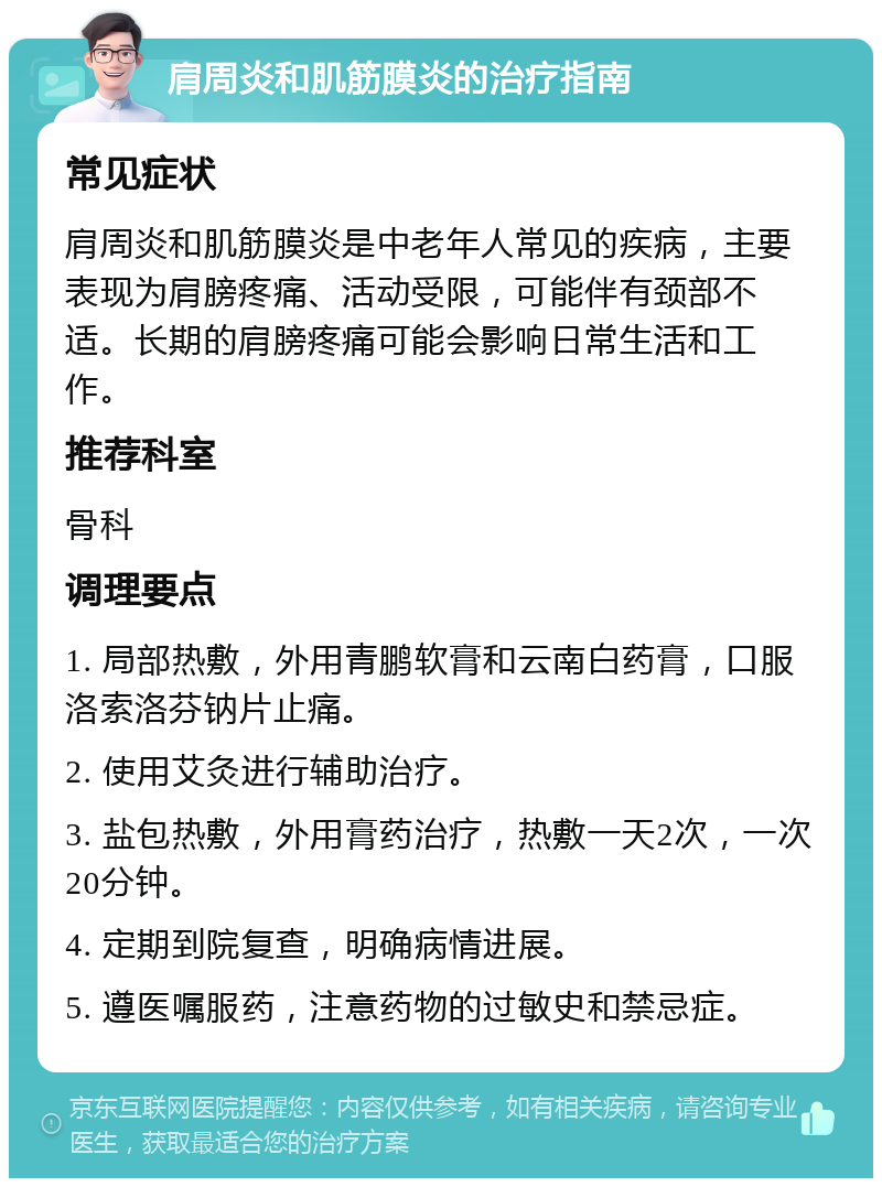 肩周炎和肌筋膜炎的治疗指南 常见症状 肩周炎和肌筋膜炎是中老年人常见的疾病，主要表现为肩膀疼痛、活动受限，可能伴有颈部不适。长期的肩膀疼痛可能会影响日常生活和工作。 推荐科室 骨科 调理要点 1. 局部热敷，外用青鹏软膏和云南白药膏，口服洛索洛芬钠片止痛。 2. 使用艾灸进行辅助治疗。 3. 盐包热敷，外用膏药治疗，热敷一天2次，一次20分钟。 4. 定期到院复查，明确病情进展。 5. 遵医嘱服药，注意药物的过敏史和禁忌症。