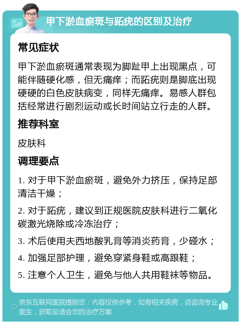 甲下淤血瘀斑与跖疣的区别及治疗 常见症状 甲下淤血瘀斑通常表现为脚趾甲上出现黑点，可能伴随硬化感，但无痛痒；而跖疣则是脚底出现硬硬的白色皮肤病变，同样无痛痒。易感人群包括经常进行剧烈运动或长时间站立行走的人群。 推荐科室 皮肤科 调理要点 1. 对于甲下淤血瘀斑，避免外力挤压，保持足部清洁干燥； 2. 对于跖疣，建议到正规医院皮肤科进行二氧化碳激光烧除或冷冻治疗； 3. 术后使用夫西地酸乳膏等消炎药膏，少碰水； 4. 加强足部护理，避免穿紧身鞋或高跟鞋； 5. 注意个人卫生，避免与他人共用鞋袜等物品。