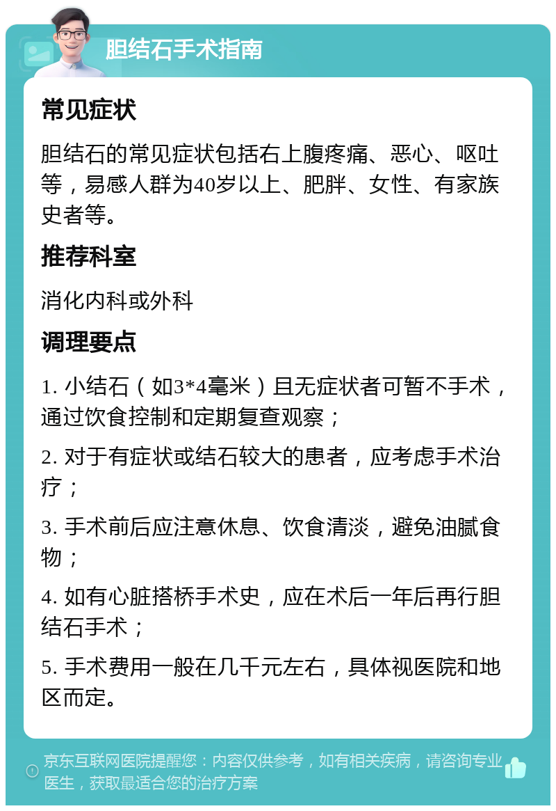 胆结石手术指南 常见症状 胆结石的常见症状包括右上腹疼痛、恶心、呕吐等，易感人群为40岁以上、肥胖、女性、有家族史者等。 推荐科室 消化内科或外科 调理要点 1. 小结石（如3*4毫米）且无症状者可暂不手术，通过饮食控制和定期复查观察； 2. 对于有症状或结石较大的患者，应考虑手术治疗； 3. 手术前后应注意休息、饮食清淡，避免油腻食物； 4. 如有心脏搭桥手术史，应在术后一年后再行胆结石手术； 5. 手术费用一般在几千元左右，具体视医院和地区而定。