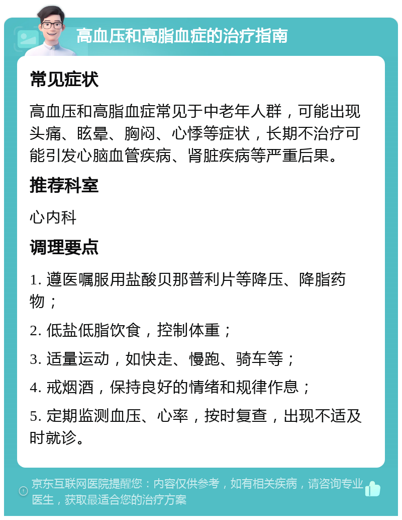 高血压和高脂血症的治疗指南 常见症状 高血压和高脂血症常见于中老年人群，可能出现头痛、眩晕、胸闷、心悸等症状，长期不治疗可能引发心脑血管疾病、肾脏疾病等严重后果。 推荐科室 心内科 调理要点 1. 遵医嘱服用盐酸贝那普利片等降压、降脂药物； 2. 低盐低脂饮食，控制体重； 3. 适量运动，如快走、慢跑、骑车等； 4. 戒烟酒，保持良好的情绪和规律作息； 5. 定期监测血压、心率，按时复查，出现不适及时就诊。