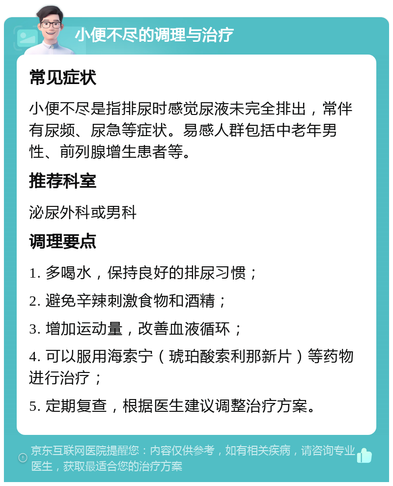 小便不尽的调理与治疗 常见症状 小便不尽是指排尿时感觉尿液未完全排出，常伴有尿频、尿急等症状。易感人群包括中老年男性、前列腺增生患者等。 推荐科室 泌尿外科或男科 调理要点 1. 多喝水，保持良好的排尿习惯； 2. 避免辛辣刺激食物和酒精； 3. 增加运动量，改善血液循环； 4. 可以服用海索宁（琥珀酸索利那新片）等药物进行治疗； 5. 定期复查，根据医生建议调整治疗方案。