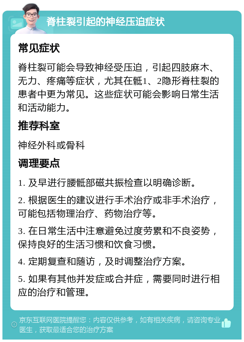 脊柱裂引起的神经压迫症状 常见症状 脊柱裂可能会导致神经受压迫，引起四肢麻木、无力、疼痛等症状，尤其在骶1、2隐形脊柱裂的患者中更为常见。这些症状可能会影响日常生活和活动能力。 推荐科室 神经外科或骨科 调理要点 1. 及早进行腰骶部磁共振检查以明确诊断。 2. 根据医生的建议进行手术治疗或非手术治疗，可能包括物理治疗、药物治疗等。 3. 在日常生活中注意避免过度劳累和不良姿势，保持良好的生活习惯和饮食习惯。 4. 定期复查和随访，及时调整治疗方案。 5. 如果有其他并发症或合并症，需要同时进行相应的治疗和管理。