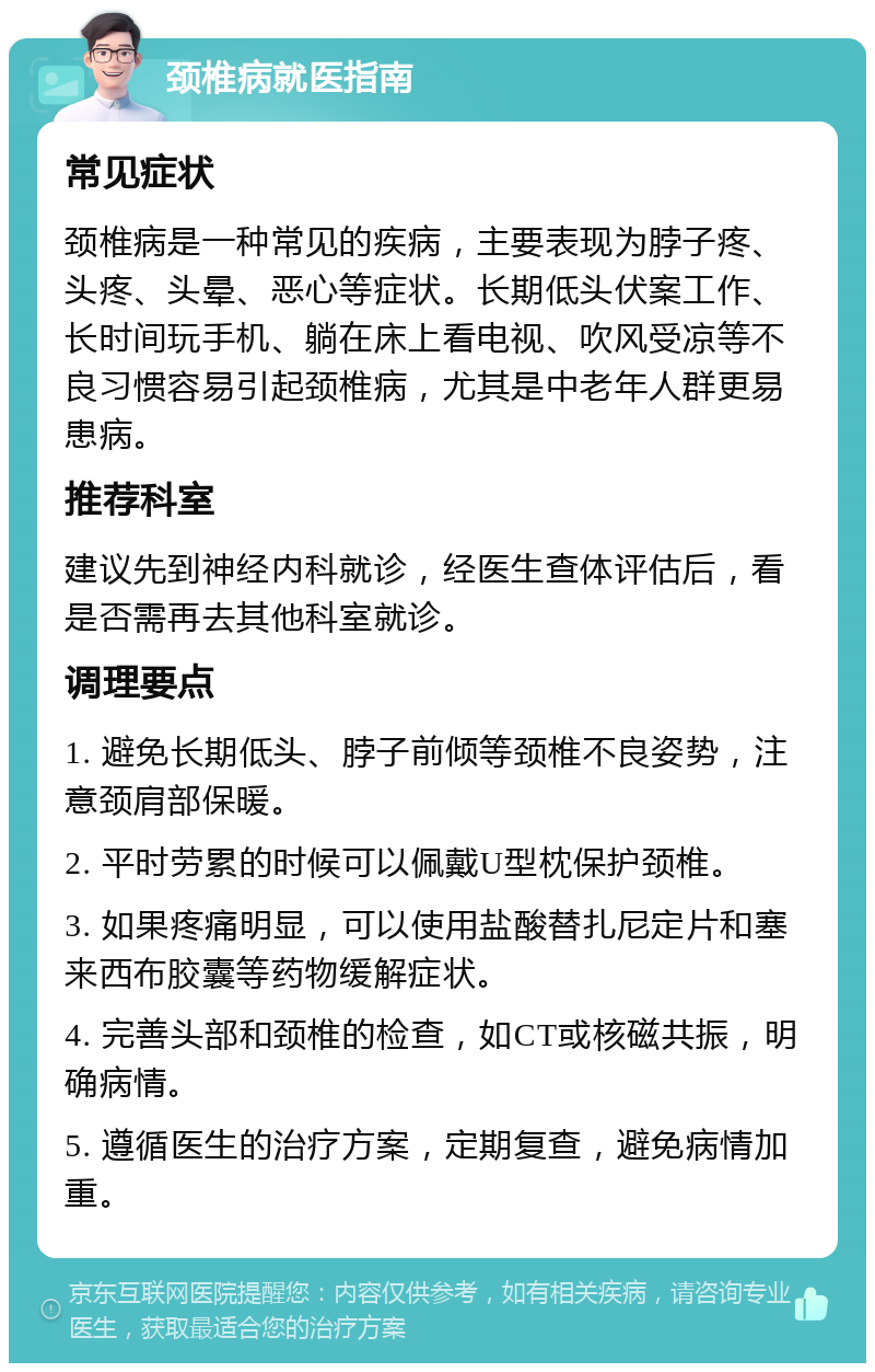 颈椎病就医指南 常见症状 颈椎病是一种常见的疾病，主要表现为脖子疼、头疼、头晕、恶心等症状。长期低头伏案工作、长时间玩手机、躺在床上看电视、吹风受凉等不良习惯容易引起颈椎病，尤其是中老年人群更易患病。 推荐科室 建议先到神经内科就诊，经医生查体评估后，看是否需再去其他科室就诊。 调理要点 1. 避免长期低头、脖子前倾等颈椎不良姿势，注意颈肩部保暖。 2. 平时劳累的时候可以佩戴U型枕保护颈椎。 3. 如果疼痛明显，可以使用盐酸替扎尼定片和塞来西布胶囊等药物缓解症状。 4. 完善头部和颈椎的检查，如CT或核磁共振，明确病情。 5. 遵循医生的治疗方案，定期复查，避免病情加重。