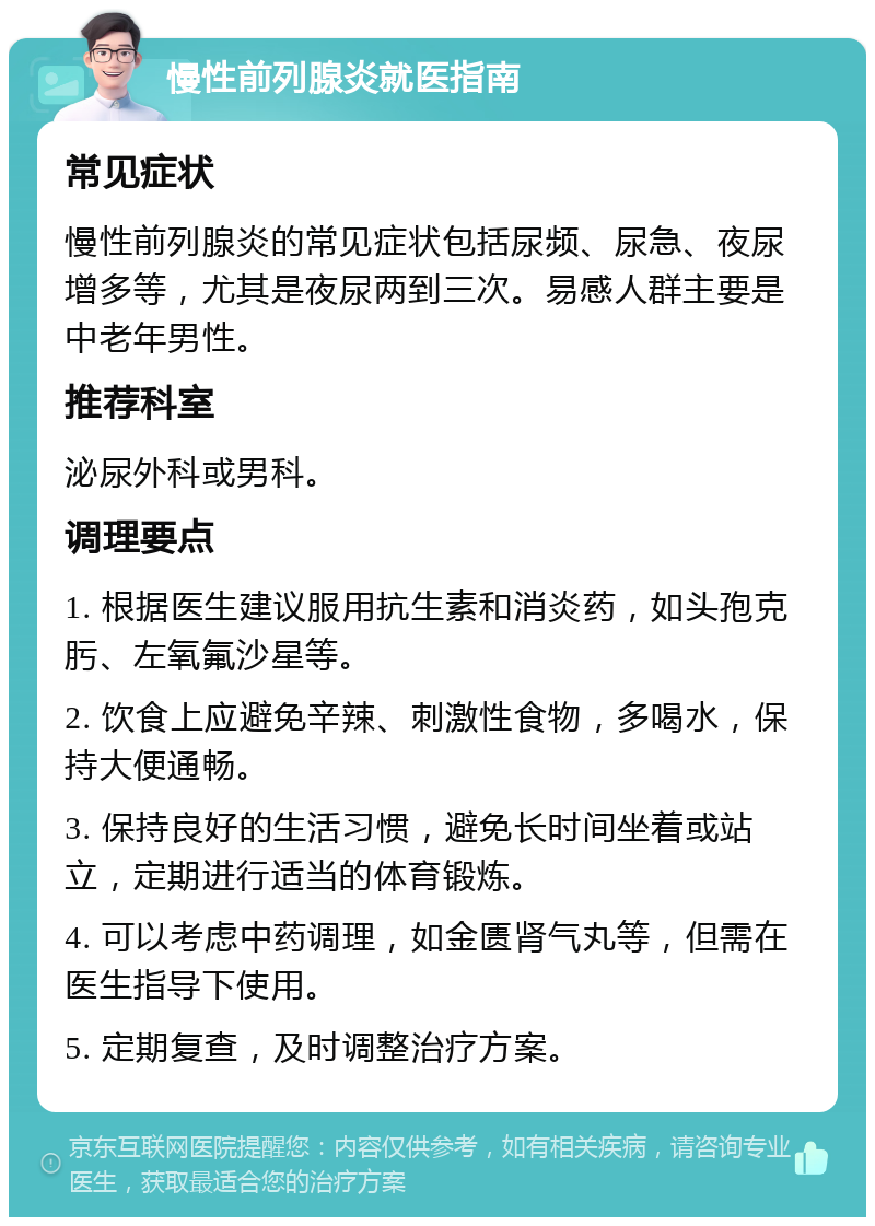 慢性前列腺炎就医指南 常见症状 慢性前列腺炎的常见症状包括尿频、尿急、夜尿增多等，尤其是夜尿两到三次。易感人群主要是中老年男性。 推荐科室 泌尿外科或男科。 调理要点 1. 根据医生建议服用抗生素和消炎药，如头孢克肟、左氧氟沙星等。 2. 饮食上应避免辛辣、刺激性食物，多喝水，保持大便通畅。 3. 保持良好的生活习惯，避免长时间坐着或站立，定期进行适当的体育锻炼。 4. 可以考虑中药调理，如金匮肾气丸等，但需在医生指导下使用。 5. 定期复查，及时调整治疗方案。