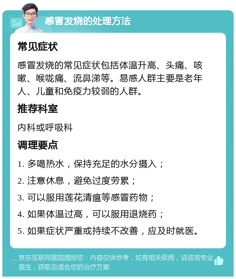 感冒发烧的处理方法 常见症状 感冒发烧的常见症状包括体温升高、头痛、咳嗽、喉咙痛、流鼻涕等。易感人群主要是老年人、儿童和免疫力较弱的人群。 推荐科室 内科或呼吸科 调理要点 1. 多喝热水，保持充足的水分摄入； 2. 注意休息，避免过度劳累； 3. 可以服用莲花清瘟等感冒药物； 4. 如果体温过高，可以服用退烧药； 5. 如果症状严重或持续不改善，应及时就医。