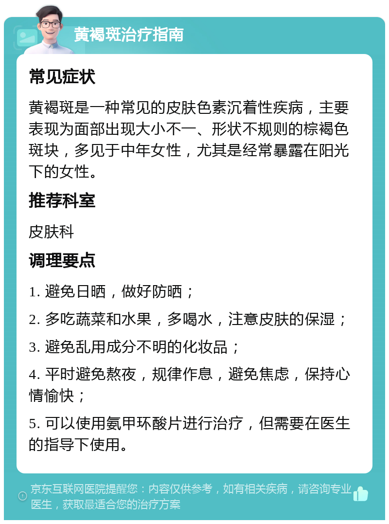 黄褐斑治疗指南 常见症状 黄褐斑是一种常见的皮肤色素沉着性疾病，主要表现为面部出现大小不一、形状不规则的棕褐色斑块，多见于中年女性，尤其是经常暴露在阳光下的女性。 推荐科室 皮肤科 调理要点 1. 避免日晒，做好防晒； 2. 多吃蔬菜和水果，多喝水，注意皮肤的保湿； 3. 避免乱用成分不明的化妆品； 4. 平时避免熬夜，规律作息，避免焦虑，保持心情愉快； 5. 可以使用氨甲环酸片进行治疗，但需要在医生的指导下使用。