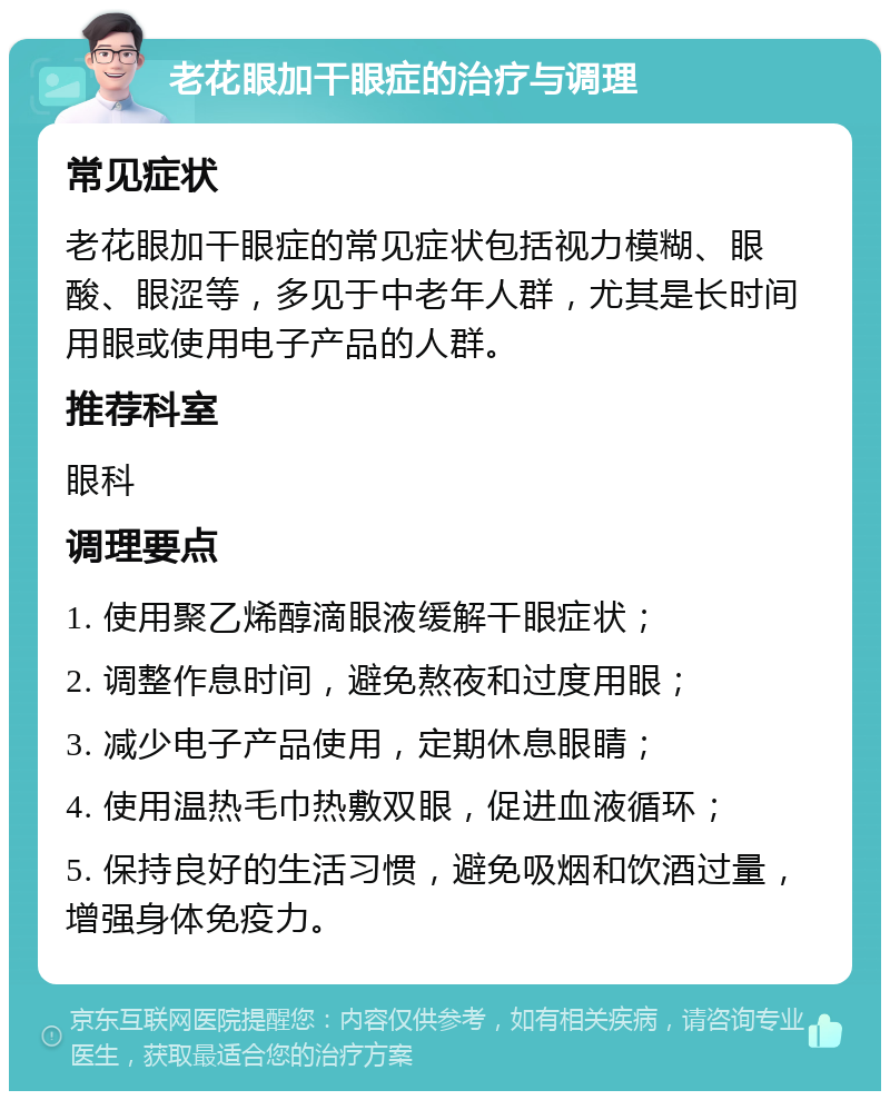 老花眼加干眼症的治疗与调理 常见症状 老花眼加干眼症的常见症状包括视力模糊、眼酸、眼涩等，多见于中老年人群，尤其是长时间用眼或使用电子产品的人群。 推荐科室 眼科 调理要点 1. 使用聚乙烯醇滴眼液缓解干眼症状； 2. 调整作息时间，避免熬夜和过度用眼； 3. 减少电子产品使用，定期休息眼睛； 4. 使用温热毛巾热敷双眼，促进血液循环； 5. 保持良好的生活习惯，避免吸烟和饮酒过量，增强身体免疫力。