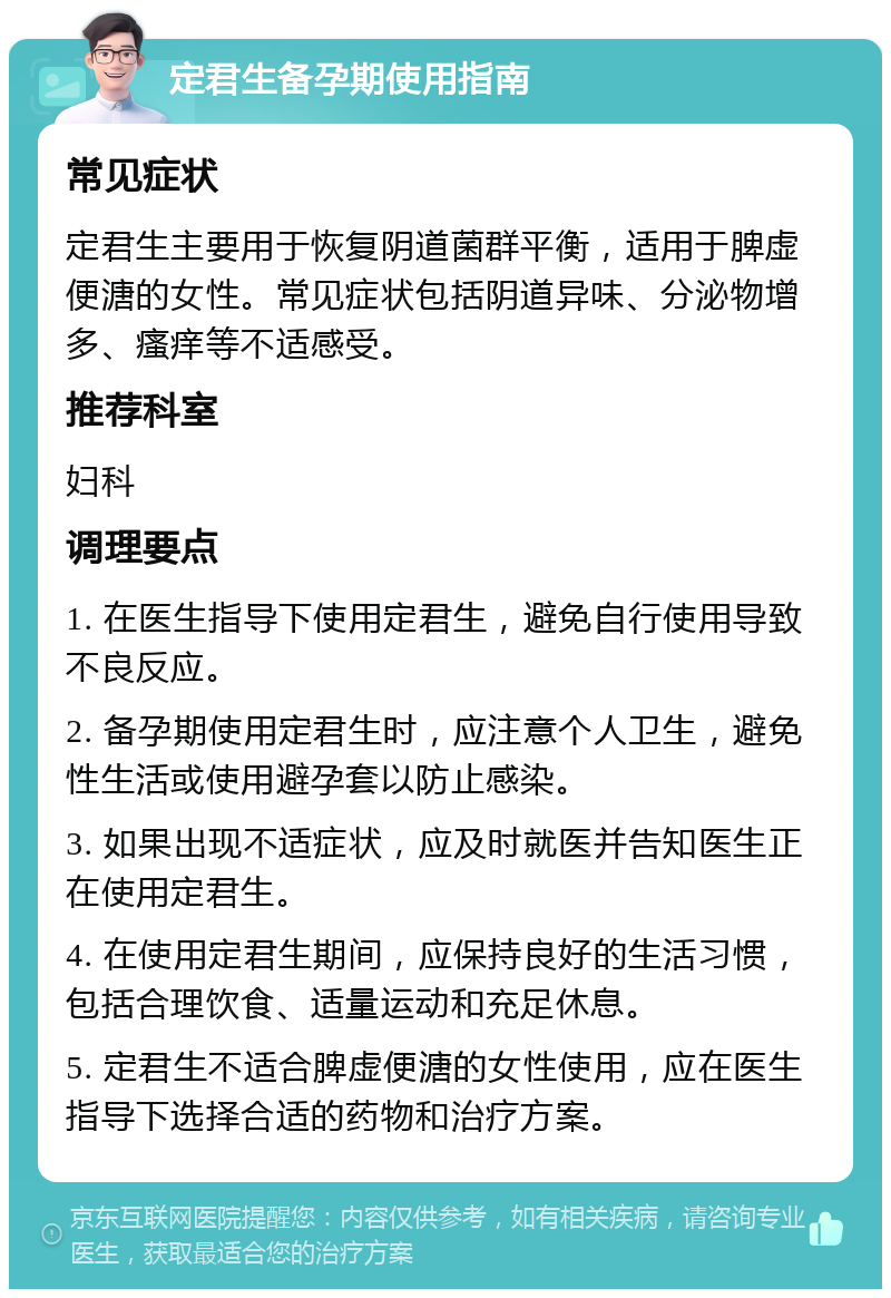 定君生备孕期使用指南 常见症状 定君生主要用于恢复阴道菌群平衡，适用于脾虚便溏的女性。常见症状包括阴道异味、分泌物增多、瘙痒等不适感受。 推荐科室 妇科 调理要点 1. 在医生指导下使用定君生，避免自行使用导致不良反应。 2. 备孕期使用定君生时，应注意个人卫生，避免性生活或使用避孕套以防止感染。 3. 如果出现不适症状，应及时就医并告知医生正在使用定君生。 4. 在使用定君生期间，应保持良好的生活习惯，包括合理饮食、适量运动和充足休息。 5. 定君生不适合脾虚便溏的女性使用，应在医生指导下选择合适的药物和治疗方案。