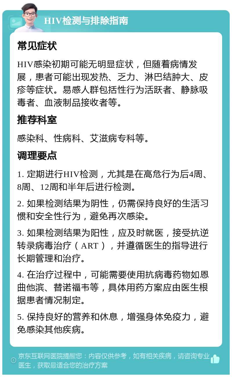 HIV检测与排除指南 常见症状 HIV感染初期可能无明显症状，但随着病情发展，患者可能出现发热、乏力、淋巴结肿大、皮疹等症状。易感人群包括性行为活跃者、静脉吸毒者、血液制品接收者等。 推荐科室 感染科、性病科、艾滋病专科等。 调理要点 1. 定期进行HIV检测，尤其是在高危行为后4周、8周、12周和半年后进行检测。 2. 如果检测结果为阴性，仍需保持良好的生活习惯和安全性行为，避免再次感染。 3. 如果检测结果为阳性，应及时就医，接受抗逆转录病毒治疗（ART），并遵循医生的指导进行长期管理和治疗。 4. 在治疗过程中，可能需要使用抗病毒药物如恩曲他滨、替诺福韦等，具体用药方案应由医生根据患者情况制定。 5. 保持良好的营养和休息，增强身体免疫力，避免感染其他疾病。