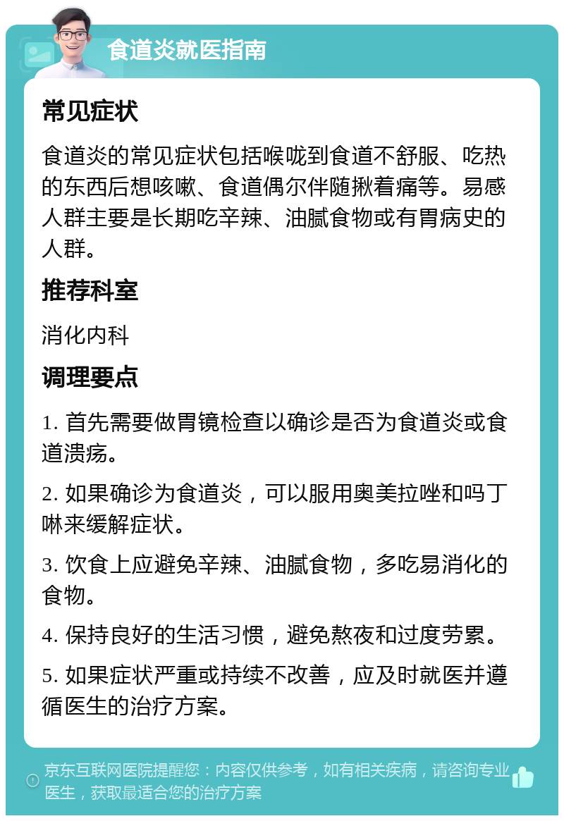 食道炎就医指南 常见症状 食道炎的常见症状包括喉咙到食道不舒服、吃热的东西后想咳嗽、食道偶尔伴随揪着痛等。易感人群主要是长期吃辛辣、油腻食物或有胃病史的人群。 推荐科室 消化内科 调理要点 1. 首先需要做胃镜检查以确诊是否为食道炎或食道溃疡。 2. 如果确诊为食道炎，可以服用奥美拉唑和吗丁啉来缓解症状。 3. 饮食上应避免辛辣、油腻食物，多吃易消化的食物。 4. 保持良好的生活习惯，避免熬夜和过度劳累。 5. 如果症状严重或持续不改善，应及时就医并遵循医生的治疗方案。