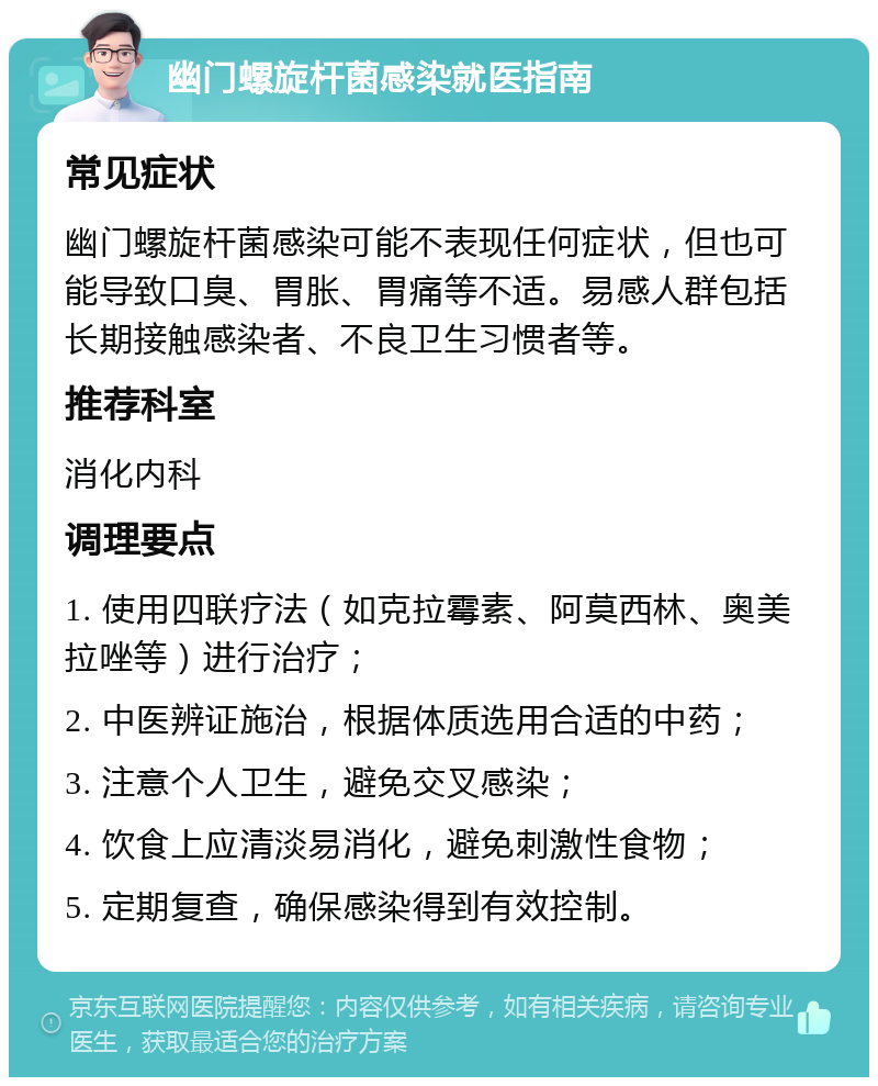 幽门螺旋杆菌感染就医指南 常见症状 幽门螺旋杆菌感染可能不表现任何症状，但也可能导致口臭、胃胀、胃痛等不适。易感人群包括长期接触感染者、不良卫生习惯者等。 推荐科室 消化内科 调理要点 1. 使用四联疗法（如克拉霉素、阿莫西林、奥美拉唑等）进行治疗； 2. 中医辨证施治，根据体质选用合适的中药； 3. 注意个人卫生，避免交叉感染； 4. 饮食上应清淡易消化，避免刺激性食物； 5. 定期复查，确保感染得到有效控制。