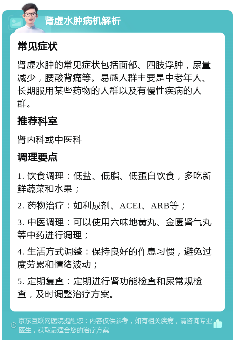 肾虚水肿病机解析 常见症状 肾虚水肿的常见症状包括面部、四肢浮肿，尿量减少，腰酸背痛等。易感人群主要是中老年人、长期服用某些药物的人群以及有慢性疾病的人群。 推荐科室 肾内科或中医科 调理要点 1. 饮食调理：低盐、低脂、低蛋白饮食，多吃新鲜蔬菜和水果； 2. 药物治疗：如利尿剂、ACEI、ARB等； 3. 中医调理：可以使用六味地黄丸、金匮肾气丸等中药进行调理； 4. 生活方式调整：保持良好的作息习惯，避免过度劳累和情绪波动； 5. 定期复查：定期进行肾功能检查和尿常规检查，及时调整治疗方案。