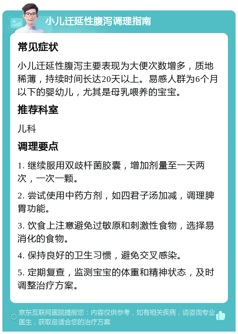 小儿迁延性腹泻调理指南 常见症状 小儿迁延性腹泻主要表现为大便次数增多，质地稀薄，持续时间长达20天以上。易感人群为6个月以下的婴幼儿，尤其是母乳喂养的宝宝。 推荐科室 儿科 调理要点 1. 继续服用双歧杆菌胶囊，增加剂量至一天两次，一次一颗。 2. 尝试使用中药方剂，如四君子汤加减，调理脾胃功能。 3. 饮食上注意避免过敏原和刺激性食物，选择易消化的食物。 4. 保持良好的卫生习惯，避免交叉感染。 5. 定期复查，监测宝宝的体重和精神状态，及时调整治疗方案。