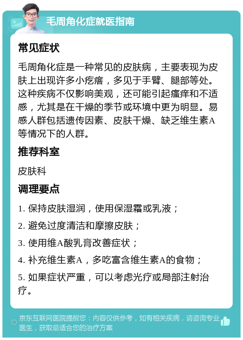 毛周角化症就医指南 常见症状 毛周角化症是一种常见的皮肤病，主要表现为皮肤上出现许多小疙瘩，多见于手臂、腿部等处。这种疾病不仅影响美观，还可能引起瘙痒和不适感，尤其是在干燥的季节或环境中更为明显。易感人群包括遗传因素、皮肤干燥、缺乏维生素A等情况下的人群。 推荐科室 皮肤科 调理要点 1. 保持皮肤湿润，使用保湿霜或乳液； 2. 避免过度清洁和摩擦皮肤； 3. 使用维A酸乳膏改善症状； 4. 补充维生素A，多吃富含维生素A的食物； 5. 如果症状严重，可以考虑光疗或局部注射治疗。